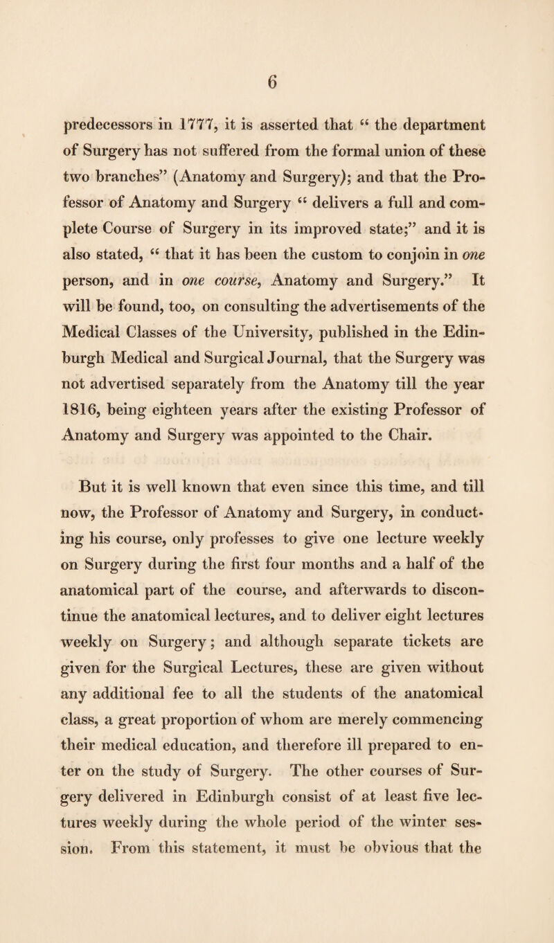 predecessors in 1777, it is asserted that “ the department of Surgery has not suffered from the formal union of these two branches” (Anatomy and Surgery); and that the Pro¬ fessor of Anatomy and Surgery ££ delivers a full and com¬ plete Course of Surgery in its improved state;” and it is also stated, 66 that it has been the custom to conjoin in one person, and in one course, Anatomy and Surgery.” It will he found, too, on consulting the advertisements of the Medical Classes of the University, published in the Edin¬ burgh Medical and Surgical Journal, that the Surgery was not advertised separately from the Anatomy till the year 1816, being eighteen years after the existing Professor of Anatomy and Surgery was appointed to the Chair. But it is well known that even since this time, and till now, the Professor of Anatomy and Surgery, in conduct¬ ing his course, only professes to give one lecture weekly on Surgery during the first four months and a half of the anatomical part of the course, and afterwards to discon¬ tinue the anatomical lectures, and to deliver eight lectures weekly on Surgery; and although separate tickets are given for the Surgical Lectures, these are given without any additional fee to all the students of the anatomical class, a great proportion of whom are merely commencing their medical education, and therefore ill prepared to en¬ ter on the study of Surgery. The other courses of Sur¬ gery delivered in Edinburgh consist of at least five lec¬ tures weekly during the whole period of the winter ses¬ sion. From this statement, it must be obvious that the