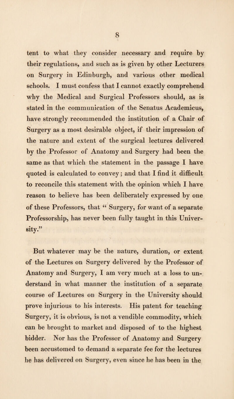 tent to what they consider necessary and require by their regulations, and such as is given by other Lecturers on Surgery in Edinburgh, and various other medical schools. I must confess that I cannot exactly comprehend why the Medical and Surgical Professors should, as is stated in the communication of the Senatus Academicus, have strongly recommended the institution of a Chair of Surgery as a most desirable object, if their impression of the nature and extent of the surgical lectures delivered by the Professor of Anatomy and Surgery had been the same as that which the statement in the passage I have quoted is calculated to convey; and that I find it difficult to reconcile this statement with the opinion which I have reason to believe has been deliberately expressed by one of these Professors, that £{ Surgery, for want of a separate Professorship, has never been fully taught in this Univer¬ sity/’ But whatever may be the nature, duration, or extent of the Lectures on Surgery delivered by the Professor of Anatomy and Surgery, I am very much at a loss to un¬ derstand in what manner the institution of a separate course of Lectures on Surgery in the University should prove injurious to his interests. His patent for teaching Surgery, it is obvious, is not a vendible commodity, which can be brought to market and disposed of to the highest bidder. Nor has the Professor of Anatomy and Surgery been accustomed to demand a separate fee for the lectures he has delivered on Surgery, even since he has been in the