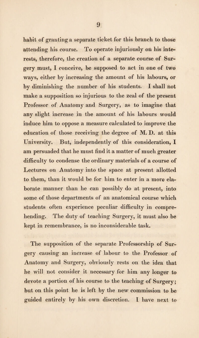 habit of granting a separate ticket for this branch to those attending his course. To operate injuriously on his inte¬ rests, therefore, the creation of a separate course of Sur- gery must, I conceive, be supposed to act in one of two ways, either by increasing the amount of his labours, or by diminishing the number of his students. I shall not make a supposition so injurious to the zeal of the present Professor of Anatomy and Surgery, as to imagine that any slight increase in the amount of his labours would induce him to oppose a measure calculated to improve the education of those receiving the degree of M. D. at this University. But, independently of this consideration, I am persuaded that he must find it a matter of much greater difficulty to condense the ordinary materials of a course of Lectures on Anatomy into the space at present allotted to them, than it would he for him to enter in a more ela¬ borate manner than he can possibly do at present, into some of those departments of an anatomical course which students often experience peculiar difficulty in compre¬ hending. The duty of teaching Surgery, it must also be kept in remembrance, is no inconsiderable task. The supposition of the separate Professorship of Sur¬ gery causing an increase of labour to the Professor of Anatomy and Surgery, obviously rests on the idea that he will not consider it necessary for him any longer to devote a portion of his course to the teaching of Surgery; but on this point he is left by the new commission to be guided entirely by his own discretion. I have next to