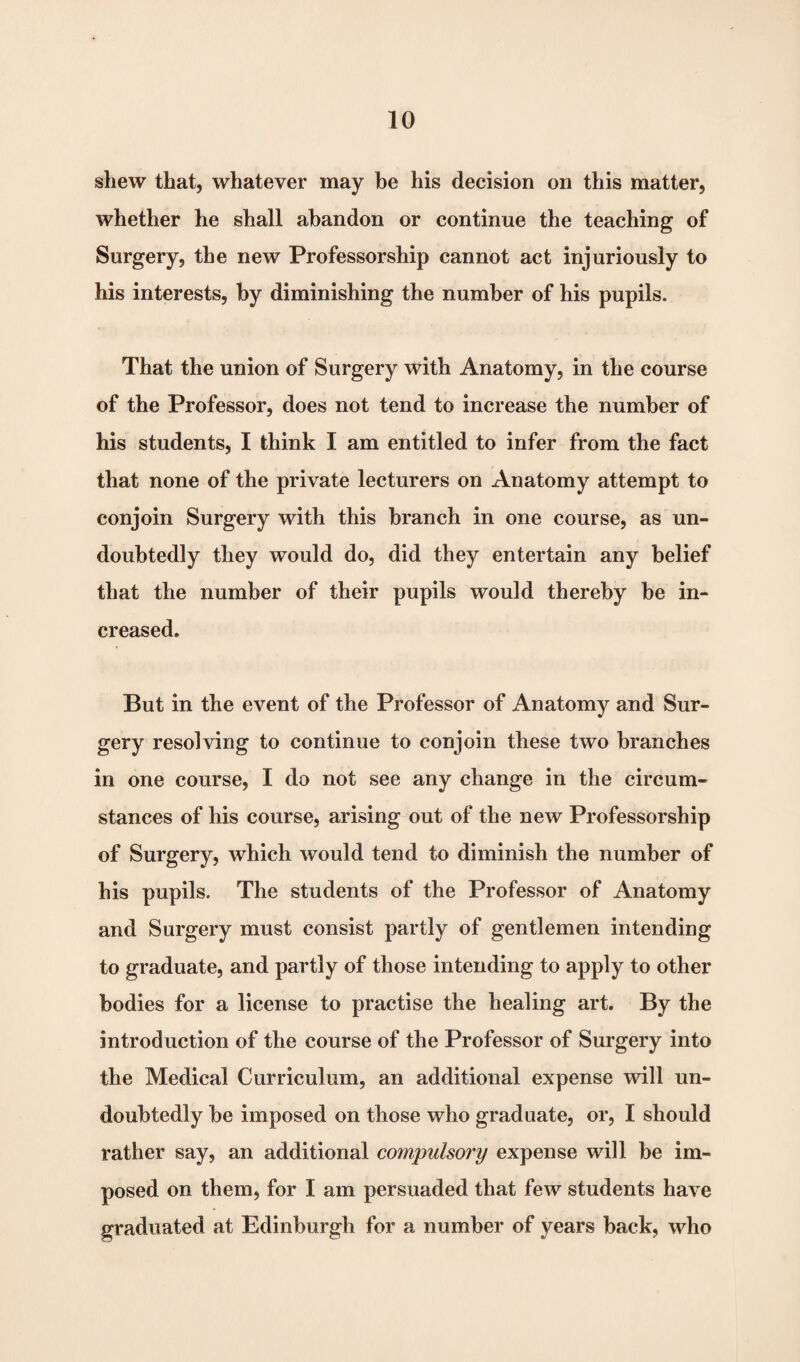 shew that, whatever may be his decision on this matter, whether he shall abandon or continue the teaching of Surgery, the new Professorship cannot act injuriously to his interests, by diminishing the number of his pupils. That the union of Surgery with Anatomy, in the course of the Professor, does not tend to increase the number of his students, I think I am entitled to infer from the fact that none of the private lecturers on Anatomy attempt to conjoin Surgery with this branch in one course, as un¬ doubtedly they would do, did they entertain any belief that the number of their pupils would thereby be in¬ creased. But in the event of the Professor of Anatomy and Sur¬ gery resolving to continue to conjoin these two branches in one course, I do not see any change in the circum¬ stances of his course, arising out of the new Professorship of Surgery, which would tend to diminish the number of his pupils. The students of the Professor of Anatomy and Surgery must consist partly of gentlemen intending to graduate, and partly of those intending to apply to other bodies for a license to practise the healing art. By the introduction of the course of the Professor of Surgery into the Medical Curriculum, an additional expense will un¬ doubtedly be imposed on those who graduate, or, I should rather say, an additional compulsory expense will be im¬ posed on them, for I am persuaded that few students have graduated at Edinburgh for a number of years back, who