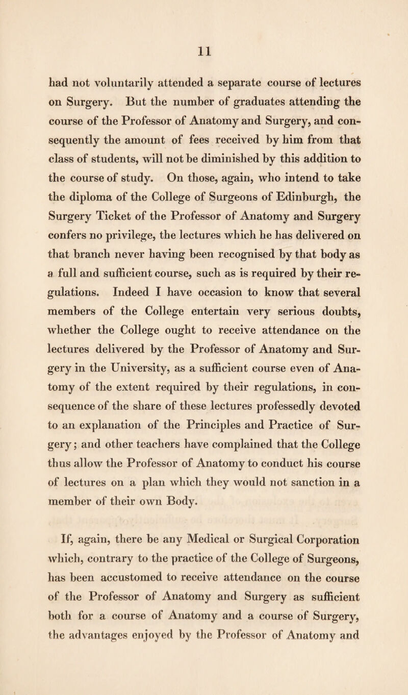 had not voluntarily attended a separate course of lectures on Surgery. But the number of graduates attending the course of the Professor of Anatomy and Surgery, and con¬ sequently the amount of fees received by him from that class of students, will not he diminished by this addition to the course of study. On those, again, who intend to take the diploma of the College of Surgeons of Edinburgh, the Surgery Ticket of the Professor of Anatomy and Surgery confers no privilege, the lectures which he has delivered on that branch never having been recognised by that body as a full and sufficient course, such as is required by their re¬ gulations, Indeed I have occasion to know that several members of the College entertain very serious doubts, whether the College ought to receive attendance on the lectures delivered by the Professor of Anatomy and Sur¬ gery in the University, as a sufficient course even of Ana¬ tomy of the extent required by their regulations, in con¬ sequence of the share of these lectures professedly devoted to an explanation of the Principles and Practice of Sur¬ gery ; and other teachers have complained that the College thus allow the Professor of Anatomy to conduct his course of lectures on a plan which they would not sanction in a member of their own Body. If, again, there be any Medical or Surgical Corporation which, contrary to the practice of the College of Surgeons, has been accustomed to receive attendance on the course of the Professor of Anatomy and Surgery as sufficient both for a course of Anatomy and a course of Surgery, the advantages enjoyed by the Professor of Anatomy and