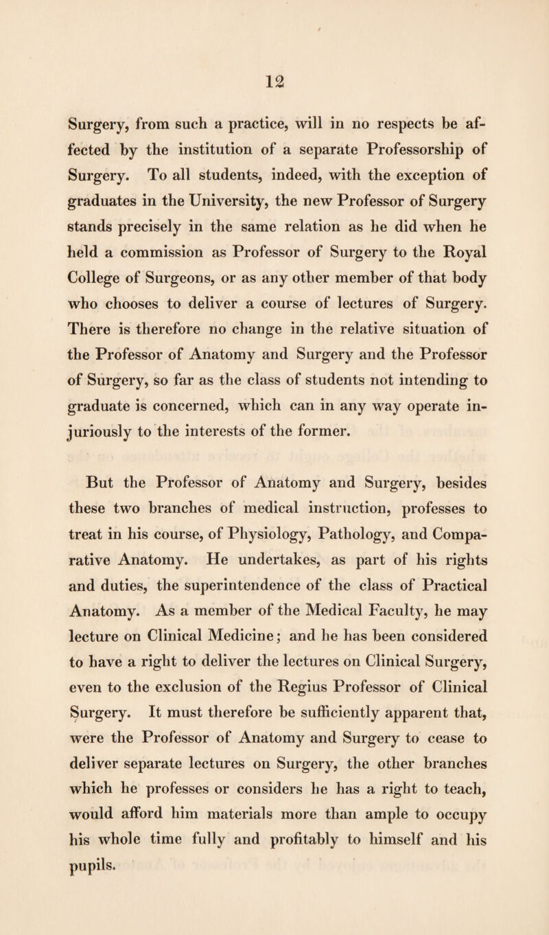 Surgery, from such a practice, will in no respects be af¬ fected by the institution of a separate Professorship of Surgery. To all students, indeed, with the exception of graduates in the University, the new Professor of Surgery stands precisely in the same relation as he did when he held a commission as Professor of Surgery to the Royal College of Surgeons, or as any other member of that body who chooses to deliver a course of lectures of Surgery. There is therefore no change in the relative situation of the Professor of Anatomy and Surgery and the Professor of Surgery, so far as the class of students not intending to graduate is concerned, which can in any way operate in¬ juriously to the interests of the former. But the Professor of Anatomy and Surgery, besides these two branches of medical instruction, professes to treat in his course, of Physiology, Pathology, and Compa¬ rative Anatomy. He undertakes, as part of his rights and duties, the superintendence of the class of Practical Anatomy. As a member of the Medical Faculty, he may lecture on Clinical Medicine; and he has been considered to have a right to deliver the lectures on Clinical Surgery, even to the exclusion of the Regius Professor of Clinical Surgery. It must therefore be sufficiently apparent that, were the Professor of Anatomy and Surgery to cease to deli ver separate lectures on Surgery, the other branches which he professes or considers he has a right to teach, would afford him materials more than ample to occupy his whole time fully and profitably to himself and his pupils.