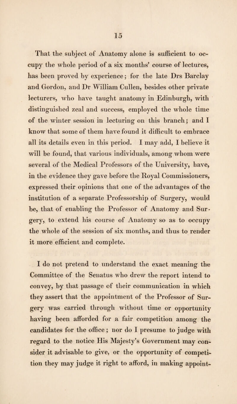 That the subject of Anatomy alone is sufficient to oc¬ cupy the whole period of a six months’ course of lectures, has been proved by experience; for the late Drs Barclay and Gordon, and Dr William Cullen, besides other private lecturers, who have taught anatomy in Edinburgh, with distinguished zeal and success, employed the whole time of the winter session in lecturing on this branch; and I know that some of them have found it difficult to embrace all its details even in this period. I may add, I believe it will be found, that various individuals, among whom were several of the Medical Professors of the University, have, in the evidence they gave before the Royal Commissioners, expressed their opinions that one of the advantages of the institution of a separate Professorship of Surgery, would be, that of enabling the Professor of Anatomy and Sur¬ gery, to extend his course of Anatomy so as to occupy the whole of the session of six months, and thus to render it more efficient and complete. I do not pretend to understand the exact meaning the Committee of the Senatus who drew the report intend to convey, by that passage of their communication in which they assert that the appointment of the Professor of Sur¬ gery was carried through without time or opportunity having been afforded for a fair competition among the candidates for the office; nor do I presume to judge with regard to the notice His Majesty’s Government may con¬ sider it advisable to give, or the opportunity of competi¬ tion they may judge it right to afford, in making appoint- i