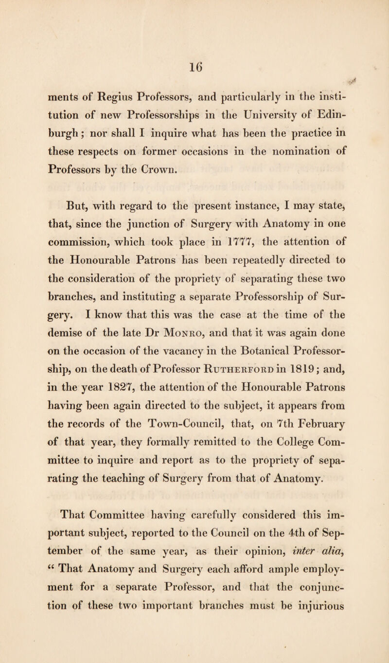 ments of Regius Professors, and particularly in the insti¬ tution of new Professorships in the University of Edin¬ burgh ; nor shall I inquire what has been the practice in these respects on former occasions in the nomination of Professors by the Crown. But, with regard to the present instance, I may state, that, since the junction of Surgery with Anatomy in one commission, which took place in 1777, the attention of the Honourable Patrons has been repeatedly directed to the consideration of the propriety of separating these two branches, and instituting a separate Professorship of Sur¬ gery. I know that this was the case at the time of the demise of the late Dr Monro, and that it was again done on the occasion of the vacancy in the Botanical Professor¬ ship, on the death of Professor Rutherford in 1819; and, in the year 1827, the attention of the Honourable Patrons having been again directed to the subject, it appears from the records of the Town-Council, that, on 7th February of that year, they formally remitted to the College Com¬ mittee to inquire and report as to the propriety of sepa¬ rating the teaching of Surgery from that of Anatomy. That Committee having carefully considered this im¬ portant subject, reported to the Council on the 4th of Sep¬ tember of the same year, as their opinion, inter alia, “ That Anatomy and Surgery each afford ample employ¬ ment for a separate Professor, and that the conjunc¬ tion of these two important branches must be injurious