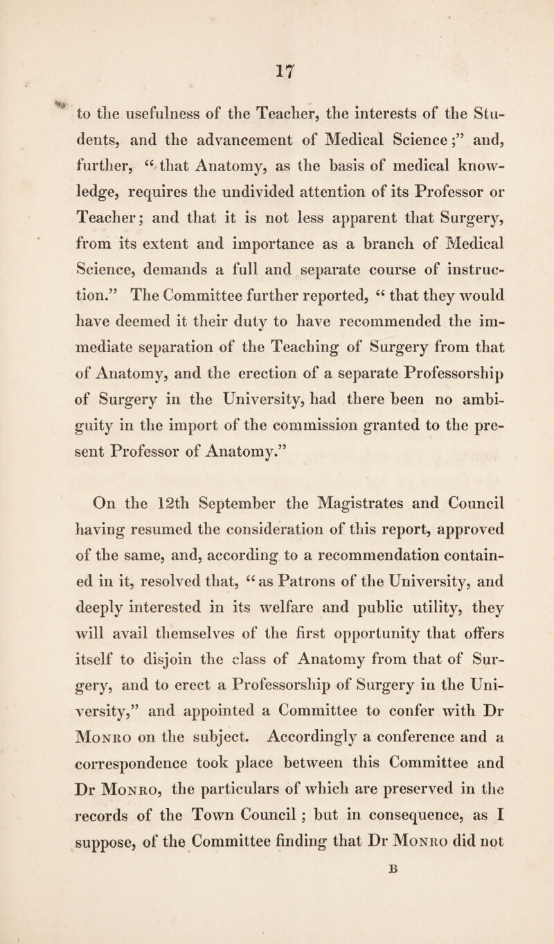 to the usefulness of the Teacher, the interests of the Stu¬ dents, and the advancement of Medical Scienceand, further, “ that Anatomy, as the basis of medical know¬ ledge, requires the undivided attention of its Professor or Teacher; and that it is not less apparent that Surgery, from its extent and importance as a branch of Medical Science, demands a full and separate course of instruc¬ tion.” The Committee further reported, “ that they would have deemed it their duty to have recommended the im¬ mediate separation of the Teaching of Surgery from that of Anatomy, and the erection of a separate Professorship of Surgery in the University, had there been no ambi¬ guity in the import of the commission granted to the pre¬ sent Professor of Anatomy.” On the 12th September the Magistrates and Council having resumed the consideration of this report, approved of the same, and, according to a recommendation contain¬ ed in it, resolved that, “ as Patrons of the University, and deeply interested in its welfare and public utility, they will avail themselves of the first opportunity that offers itself to disjoin the class of Anatomy from that of Sur¬ gery, and to erect a Professorship of Surgery in the Uni¬ versity,” and appointed a Committee to confer with Di- Monro on the subject. Accordingly a conference and a correspondence took place between this Committee and Dr Monro, the particulars of which are preserved in the records of the Town Council ; but in consequence, as I suppose, of the Committee finding that Dr Monro did not B