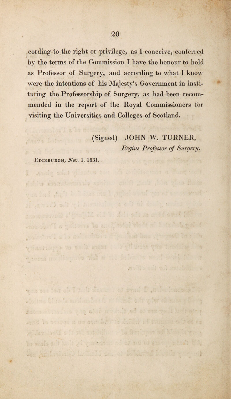 cording to the right or privilege, as I conceive, conferred by the terms of the Commission I have the honour to hold as Professor of Surgery, and according to what I know were the intentions of his Majesty’s Government in insti¬ tuting the Professorship of Surgery, as had been recom¬ mended in the report of the Royal Commissioners for visiting the Universities and Colleges of Scotland. (Signed) JOHN W. TURNER, Regius Professor of Surgery. Edinburgh, Nov. 1. 183L