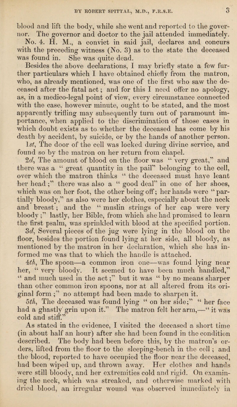 s blood and lift the body, while she went and reported to the gover¬ nor. The governor and doctor to the jail attended immediately. No. 4. H. M., a convict in said jail, declares and concurs with the preceding witness (No. 3) as to the state the deceased was found in. She was quite dead. Besides the above declarations, I may briefly state a few fur¬ ther particulars which I have obtained chiefly from the matron, who, as already mentioned, was one of the first who saw the de¬ ceased after the fatal act; and for this I need offer no apology, as, in a medico-legal point of view, every circumstance connected with the case, however minute, ought to be stated, and the most apparently trifling may subsequently turn out of paramount im¬ portance, when applied to the discrimination of those cases in which doubt exists as to whether the deceased has come by his death by accident, by suicide, or by the hands of another person. ls£, The door of the cell was locked during divine service, and found so by the matron on her return from chapel. 2d, The amount of blood on the floor was “ very great,” and there was a “ great quantity in the pail1’ belonging to the cell, over which the matron thinks u the deceased must haye leant her head there was also a “ good deal” in one of her shoes, which was on her foot, the other being off; her hands were “ par¬ tially bloody,” as also were her clothes, especially about the neck and breast; and the “ muslin strings of her cap were very bloody ;” lastly, her Bible, from which she had promised to learn the first psalm, was sprinkled with blood at the specified portion. 3d, Several pieces of the jug were lying in the blood on the floor, besides the portion found lying at her side, all bloody, as mentioned by the matron in her declaration, which she has in¬ formed me w'as that to which the handle is attached. 4*th, The spoon—a common iron one—was found lying near her, “ very bloody. It seemed to have been much handled,” “ and much used in the act;” but it was “ by no means sharper than other common iron spoons, nor at all altered from its ori¬ ginal form no attempt had been made to sharpen it. 5th, The deceased was found lying “ on her side;” ct her face had a ghastly grin upon it.” The matron felt her arm,—“ it was cold and stiff.” As stated in the evidence, I visited the deceased a short time (in about half an hour) after she had been found in the condition described. The body had been before this, by the matron’s or¬ ders, lifted from the floor to the sleeping-bench in the cell; and the blood, reported to have occupied the floor near the deceased, had been wiped up, and thrown away. Her clothes and hands were still bloody, and her extremities cold and rigid. On examin¬ ing the neck, which w7as streaked, and otherwise marked with dried blood, an irregular wround was observed immediately in