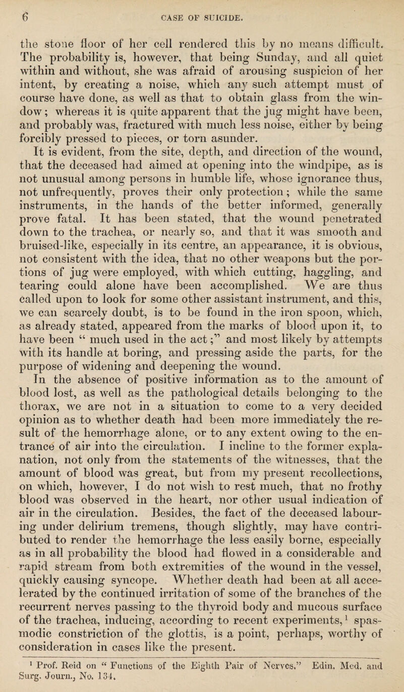 the stone floor of her cell rendered this by no means difficult. The probability is, however, that being Sunday, and all quiet within and without, she was afraid of arousing suspicion of her intent, by creating a noise, which any such attempt must of course have done, as well as that to obtain glass from the win¬ dow ; whereas it is quite apparent that the jug might have been, and probably was, fractured with much less noise, either by being forcibly pressed to pieces, or torn asunder. It is evident, from the site, depth, and direction of the wound, that the deceased had aimed at opening into the windpipe, as is not unusual among persons in humble life, whose ignorance thus, not unfrequently, proves their only protection; while the same instruments, in the hands of the better informed, generally prove fatal. It has been stated, that the wound penetrated down to the trachea, or nearly so, and that it was smooth and bruised-like, especially in its centre, an appearance, it is obvious, not consistent with the idea, that no other weapons but the por¬ tions of jug were employed, with which cutting, haggling, and tearing could alone have been accomplished. We are thus called upon to look for some other assistant instrument, and this, we can scarcely doubt, is to be found in the iron spoon, which, as already stated, appeared from the marks of blood upon it, to have been “ much used in the actand most likely by attempts with its handle at boring, and pressing aside the parts, for the purpose of widening and deepening the wound. In the absence of positive information as to the amount of blood lost, as well as the pathological details belonging to the thorax, we are not in a situation to come to a very decided opinion as to whether death had been more immediately the re¬ sult of the hemorrhage alone, or to any extent owing to the en¬ trance of air into the circulation. I incline to the former expla¬ nation, not only from the statements of the witnesses, that the amount of blood was great, but from my present recollections, on which, however, I do not wish to rest much, that no frothy blood was observed in the heart, nor other usual indication of air in the circulation. Besides, the fact of the deceased labour¬ ing under delirium tremens, though slightly, may have contri¬ buted to render the hemorrhage the less easily borne, especially as in all probability the blood had flowed in a considerable and rapid stream from both extremities of the wound in the vessel, quickly causing syncope. Whether death had been at all acce¬ lerated by the continued irritation of some of the branches of the recurrent nerves passing to the thyroid body and mucous surface of the trachea, inducing, according to recent experiments,1 spas¬ modic constriction of the glottis, is a point, perhaps, worthy of consideration in cases like the present. 1 Prof. Reid on “ Functions of the Eighth Pair of Nerves.” Edin. Med. and Surg. Journ.j No. 134.