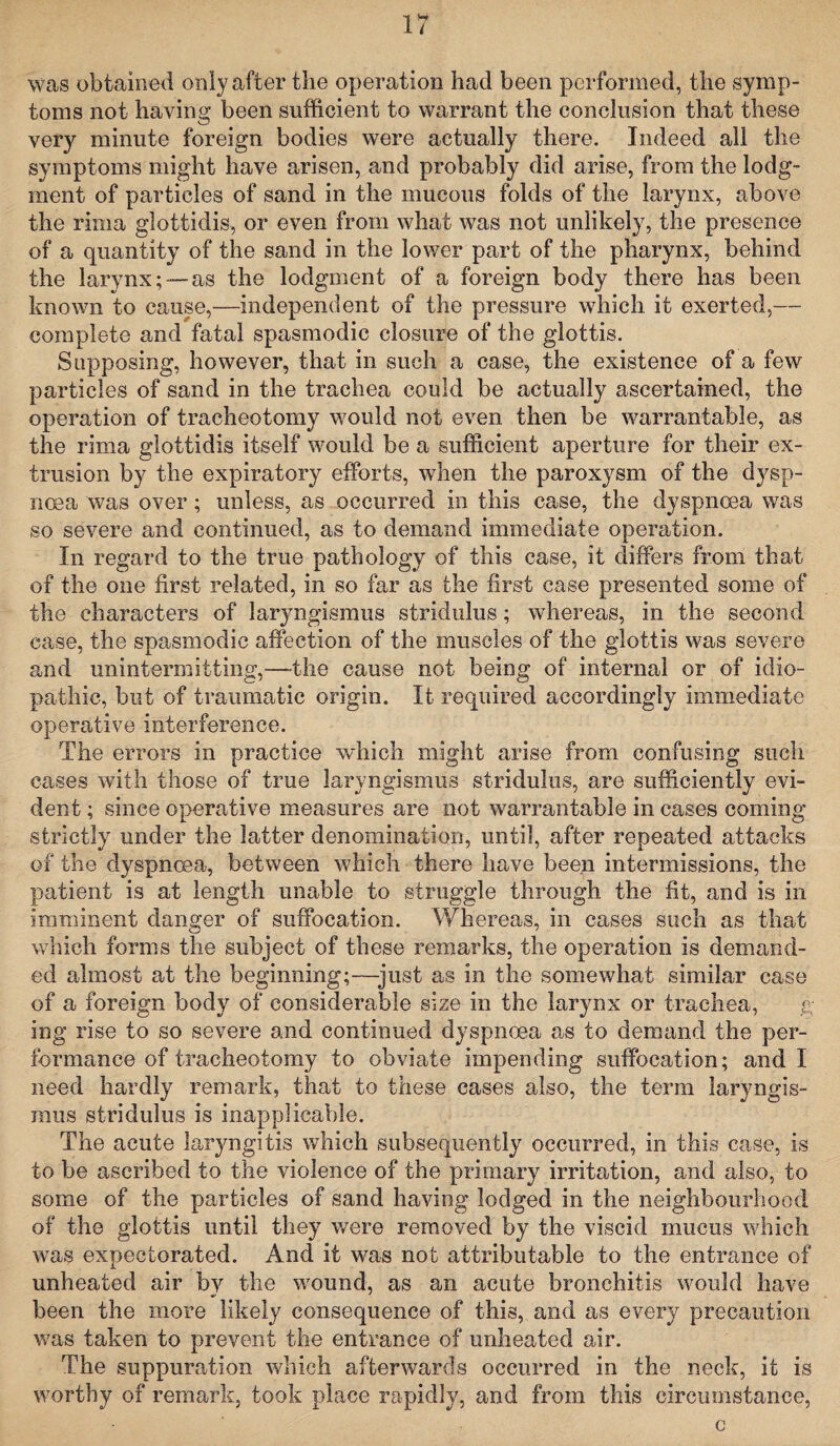 was obtained only after the operation had been performed, the symp¬ toms not haying been sufficient to warrant the conclusion that these very minute foreign bodies were actually there. Indeed all the symptoms might have arisen, and probably did arise, from the lodg¬ ment of particles of sand in the mucous folds of the larynx, above the rinia glottidis, or even from what was not unlikely, the presence of a quantity of the sand in the lower part of the pharynx, behind the larynx; —as the lodgment of a foreign body there has been known to cause,—independent of the pressure which it exerted,— complete and fatal spasmodic closure of the glottis. Supposing, however, that in such a case, the existence of a few particles of sand in the trachea could be actually ascertained, the operation of tracheotomy would not even then be warrantable, as the rima glottidis itself would be a sufficient aperture for their ex¬ trusion by the expiratory efforts, when the paroxysm of the dysp¬ noea was over; unless, as occurred in this case, the dyspnoea was so severe and continued, as to demand immediate operation. In regard to the true pathology of this case, it differs from that of the one first related, in so far as the first case presented some of the characters of laryngismus stridulus; whereas, in the second case, the spasmodic affection of the muscles of the glottis was severe and unintermitting,—the cause not being of internal or of idio¬ pathic, but of traumatic origin. It required accordingly immediate operative interference. The errors in practice which might arise from confusing such cases with those of true laryngismus stridulus, are sufficiently evi¬ dent ; since operative measures are not warrantable in cases coming strictly under the latter denomination, until, after repeated attacks of the dyspnoea, between which there have been intermissions, the patient is at length unable to struggle through the fit, and is in imminent danger of suffocation. Whereas, in cases such as that which forms the subject of these remarks, the operation is demand¬ ed almost at the beginning;—just as in the somewhat similar case of a foreign body of considerable size in the larynx or trachea, g ing rise to so severe and continued dyspnoea as to demand the per¬ formance of tracheotomy to obviate impending suffocation; and I need hardly remark, that to these cases also, the term laryngis¬ mus stridulus is inapplicable. The acute laryngitis which subsequently occurred, in this case, is to be ascribed to the violence of the primary irritation, and also, to some of the particles of sand having lodged in the neighbourhood of the glottis until they were removed by the viscid mucus which was expectorated. And it was not attributable to the entrance of unheated air by the wound, as an acute bronchitis would have been the more likely consequence of this, and as every precaution was taken to prevent the entrance of unheated air. The suppuration which afterwards occurred in the neck, it is worthy of remark, took place rapidly, and from this circumstance, c