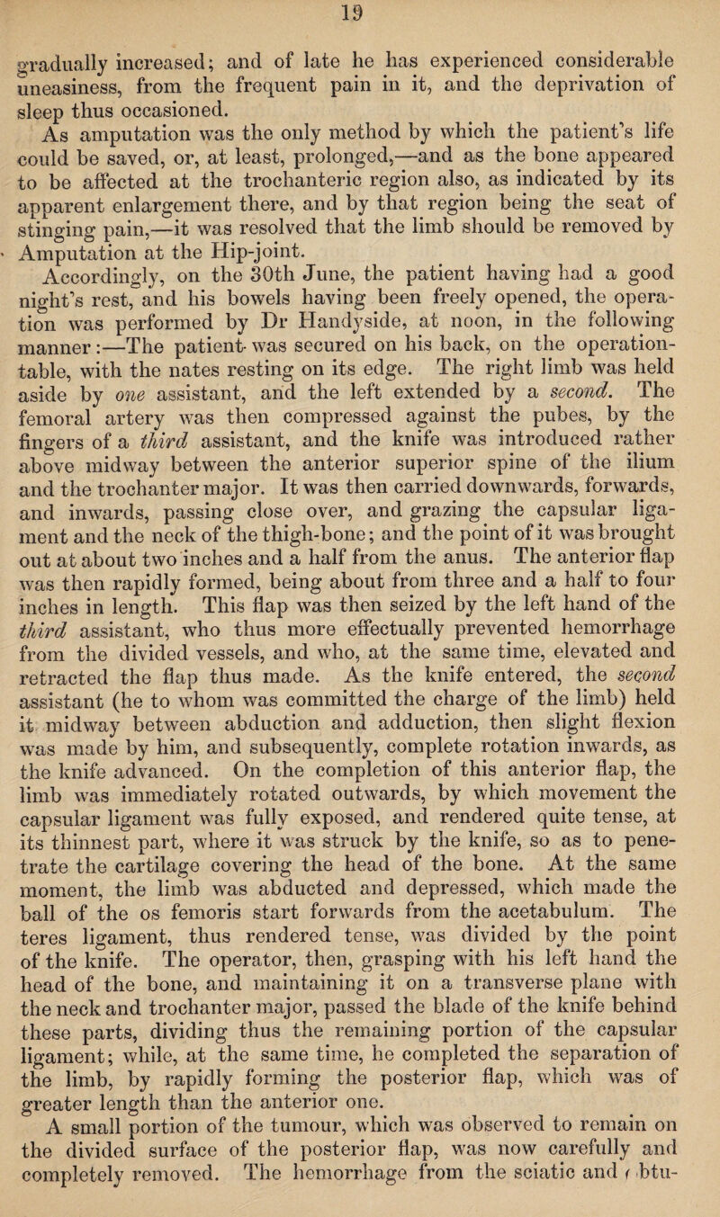 gradually increased; and of late he has experienced considerable uneasiness, from the frequent pain in it, and the deprivation of sleep thus occasioned. As amputation was the only method by which the patient’s life could be saved, or, at least, prolonged,—and as the bone appeared to be affected at the trochanteric region also, as indicated by its apparent enlargement there, and by that region being the seat of stinging pain,—it was resolved that the limb should be removed by Amputation at the Hip-joint. Accordingly, on the 30th June, the patient having had a good night’s rest, and his bowels having been freely opened, the opera¬ tion was performed by Dr Handyside, at noon, in the following manner :—The patient- was secured on his back, on the operation- table, with the nates resting on its edge. The right limb was held aside by one assistant, and the left extended by a second. The femoral artery was then compressed against the pubes, by the fingers of a third assistant, and the knife was introduced rather above midway between the anterior superior spine of the ilium and the trochanter major. It was then carried downwards, forwards, and inwards, passing close over, and grazing the capsular liga¬ ment and the neck of the thigh-bone; and the point of it was brought out at about two inches and a half from the anus. The anterior flap was then rapidly formed, being about from three and a half to four inches in length. This flap was then seized by the left hand of the third assistant, who thus more effectually prevented hemorrhage from the divided vessels, and who, at the same time, elevated and retracted the flap thus made. As the knife entered, the second assistant (he to whom was committed the charge of the limb) held it midway between abduction and adduction, then slight flexion was made by him, and subsequently, complete rotation inwards, as the knife advanced. On the completion of this anterior flap, the limb was immediately rotated outwards, by which movement the capsular ligament was fully exposed, and rendered quite tense, at its thinnest part, where it was struck by the knife, so as to pene¬ trate the cartilage covering the head of the bone. At the same moment, the limb was abducted and depressed, which made the ball of the os femoris start forwards from the acetabulum. The teres ligament, thus rendered tense, was divided by the point of the knife. The operator, then, grasping with his left hand the head of the bone, and maintaining it on a transverse plane with the neck and trochanter major, passed the blade of the knife behind these parts, dividing thus the remaining portion of the capsular ligament; while, at the same time, he completed the separation of the limb, by rapidly forming the posterior flap, which was of greater length than the anterior one. A small portion of the tumour, which was observed to remain on the divided surface of the posterior flap, was now carefully and completely removed. The hemorrhage from the sciatic and < htu-