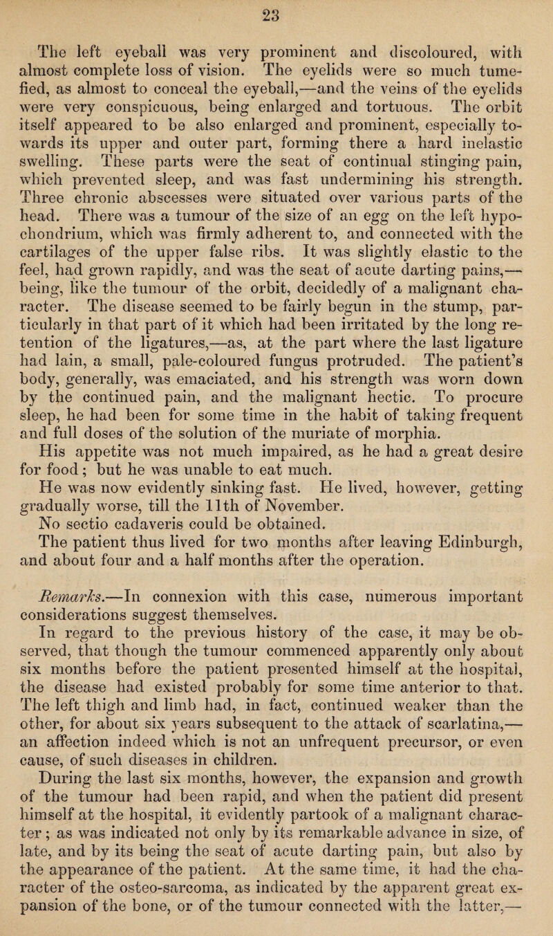 The left eyeball was very prominent and discoloured, with almost complete loss of vision. The eyelids were so much tume¬ fied, as almost to conceal the eyeball,—and the veins of the eyelids were very conspicuous, being enlarged and tortuous. The orbit itself appeared to be also enlarged and prominent, especially to¬ wards its upper and outer part, forming there a hard inelastic swelling. These parts were the seat of continual stinging pain, which prevented sleep, and was fast undermining his strength. Three chronic abscesses were situated over various parts of the head. There was a tumour of the size of an egg on the left hypo- chondrium, which was firmly adherent to, and connected with the cartilages of the upper false ribs. It was slightly elastic to the feel, had grown rapidly, and was the seat of acute darting pains,— being, like the tumour of the orbit, decidedly of a malignant cha¬ racter. The disease seemed to be fairly begun in the stump, par¬ ticularly in that part of it which had been irritated by the long re¬ tention of the ligatures,—as, at the part where the last ligature had Iain, a small, pale-coloureel fungus protruded. The patient’s body, generally, was emaciated, and his strength was worn down by the continued pain, and the malignant hectic. To procure sleep, he had been for some time in the habit of taking frequent and full doses of the solution of the muriate of morphia. His appetite was not much impaired, as he had a great desire for food; but he was unable to eat much. He was now evidently sinking fast. He lived, however, getting gradually worse, till the 11th of November. No sectio cadaveris could be obtained. The patient thus lived for two months after leaving Edinburgh, and about four and a half months after the operation. Remarks.—In connexion with this case, numerous important considerations suggest themselves. In regard to the previous history of the case, it may be ob¬ served, that though the tumour commenced apparently only about six months before the patient presented himself at the hospital, the disease had existed probably for some time anterior to that. The left thigh and limb had, in fact, continued weaker than the other, for about six years subsequent to the attack of scarlatina,—- an affection indeed which is not an unfrequent precursor, or even cause, of such diseases in children. During the last six months, however, the expansion and growth of the tumour had been rapid, and when the patient did present himself at the hospital, it evidently partook of a malignant charac¬ ter ; as was indicated not only by its remarkable advance in size, of late, and by its being the seat of acute darting pain, but also by the appearance of the patient. At the same time, it had the cha¬ racter of the osteo-sarcoma, as indicated by the apparent great ex¬ pansion of the bone, or of the tumour connected with the latter,—•