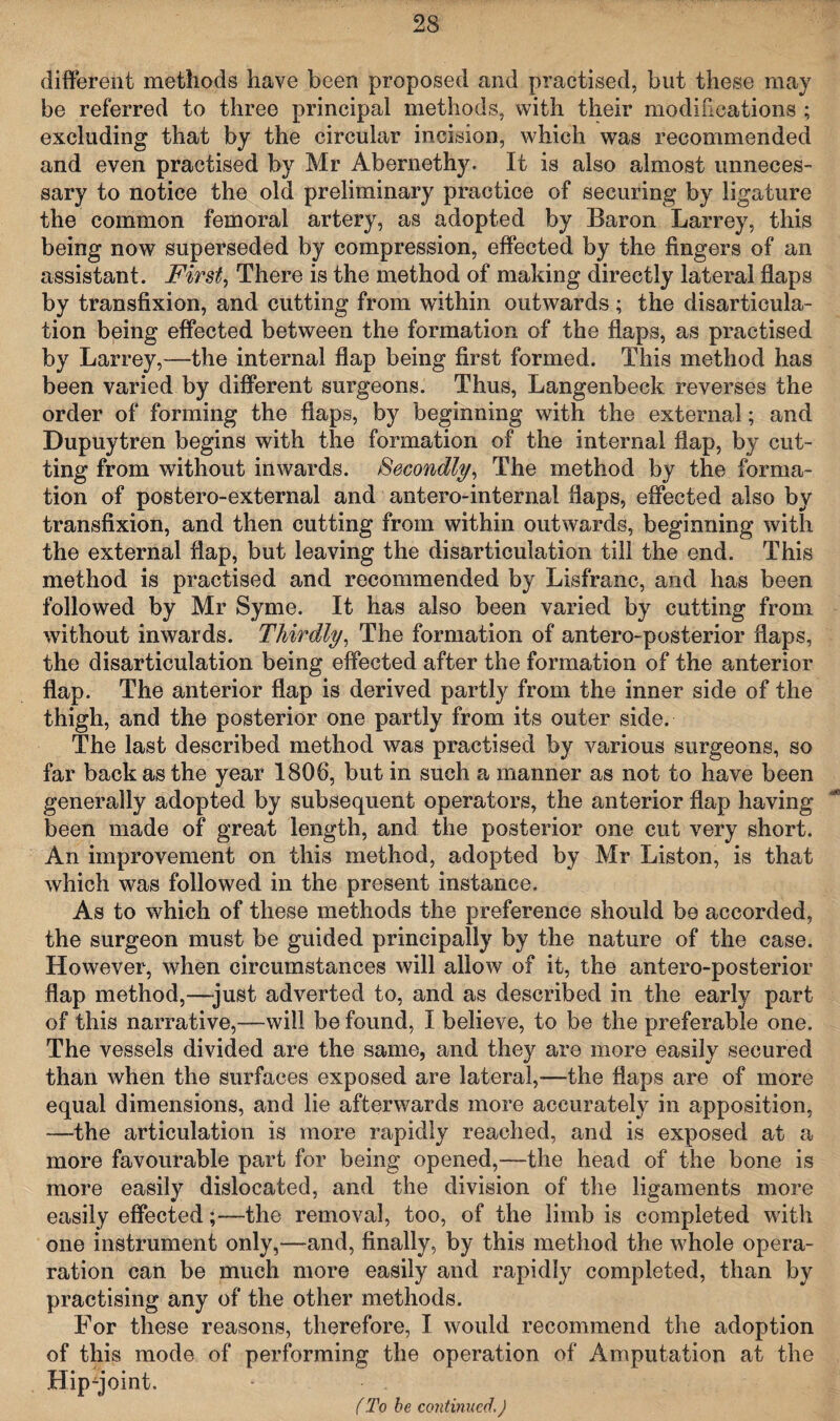 different methods have been proposed and practised, but these may be referred to three principal methods, with their modifications ; excluding that by the circular incision, which was recommended and even practised by Mr Abernethy. It is also almost unneces¬ sary to notice the old preliminary practice of securing by ligature the common femoral artery, as adopted by Baron Larrey, this being now superseded by compression, effected by the fingers of an assistant. First, There is the method of making directly lateral flaps by transfixion, and cutting from within outwards; the disarticula¬ tion being effected between the formation of the flaps, as practised by Larrey,—the internal flap being first formed. This method has been varied by different surgeons. Thus, Langenbeck reverses the order of forming the flaps, by beginning with the external; and Dupuytren begins with the formation of the internal flap, by cut¬ ting from without inwards. Secondly, The method by the forma¬ tion of postero-external and antero-internal flaps, effected also by transfixion, and then cutting from within outwards, beginning with the external flap, but leaving the disarticulation till the end. This method is practised and recommended by Lisfranc, and has been followed by Mr Syme. It has also been varied by cutting from without inwards. Thirdly, The formation of antero-posterior flaps, the disarticulation being effected after the formation of the anterior flap. The anterior flap is derived partly from the inner side of the thigh, and the posterior one partly from its outer side. The last described method was practised by various surgeons, so far back as the year 1806, but in such a manner as not to have been generally adopted by subsequent operators, the anterior flap having been made of great length, and the posterior one cut very short. An improvement on this method, adopted by Mr Liston, is that which was followed in the present instance. As to which of these methods the preference should be accorded, the surgeon must be guided principally by the nature of the case. However, when circumstances will allow of it, the antero-posterior flap method,—just adverted to, and as described in the early part of this narrative,—will be found, I believe, to be the preferable one. The vessels divided are the same, and they are more easily secured than when the surfaces exposed are lateral,—the flaps are of more equal dimensions, and lie afterwards more accurately in apposition, —the articulation is more rapidly reached, and is exposed at a more favourable part for being opened,—the head of the bone is more easily dislocated, and the division of the ligaments more easily effected;—the removal, too, of the limb is completed with one instrument only,—and, finally, by this method the whole opera- ration can be much more easily and rapidly completed, than by practising any of the other methods. For these reasons, therefore, I would recommend the adoption of this mode of performing the operation of Amputation at the Hipqoint. (To be continued.)