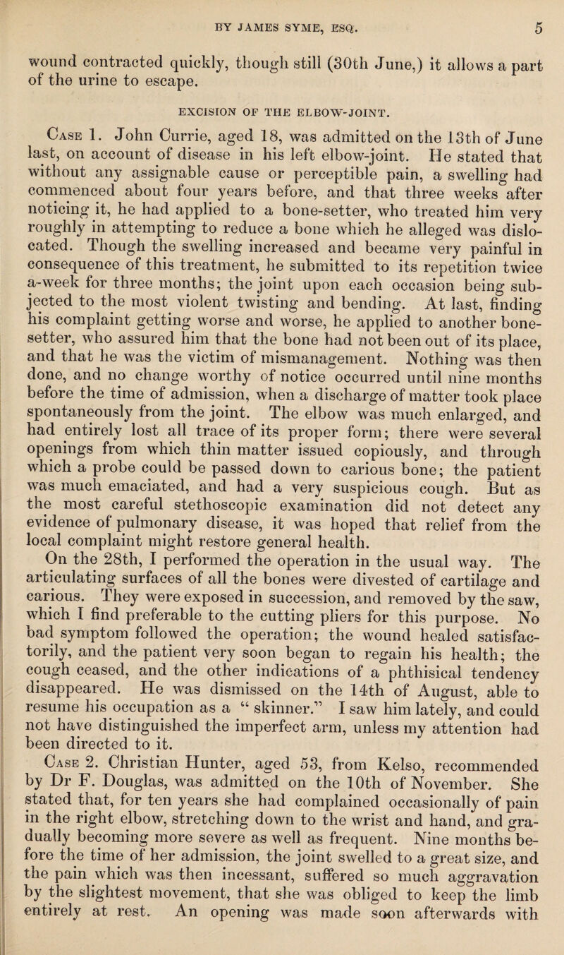 wound contracted quickly, though still (30th June,) it allows a part of the urine to escape. EXCISION OF THE ELBOW-JOINT. Case 1. John Currie, aged 18, was admitted on the 13th of June last, on account of disease in his left elbow-joint. He stated that without any assignable cause or perceptible pain, a swelling had commenced about four years before, and that three weeks after noticing it, he had applied to a bone-setter, who treated him very roughly in attempting to reduce a bone which he alleged was dislo¬ cated. Though the swelling increased and became very painful in consequence of this treatment, he submitted to its repetition twice a-week for three months; the joint upon each occasion being sub¬ jected to the most violent twisting and bending. At last, finding his complaint getting worse and worse, he applied to another bone- setter, who assured him that the bone had not been out of its place, and that he was the victim of mismanagement. Nothing was then done, and no change worthy of notice occurred until nine months before the time of admission, when a discharge of matter took place spontaneously from the joint. The elbow was much enlarged, and had entirely lost all trace of its proper form; there were several openings from which thin matter issued copiously, and through which a probe could be passed down to carious bone; the patient was much emaciated, and had a very suspicious cough. But as the most careful stethoscopic examination did not detect any evidence of pulmonary disease, it was hoped that relief from the local complaint might restore general health. On the 28th, I performed the operation in the usual way. The articulating surfaces of all the bones were divested of cartilage and carious. They were exposed in succession, and removed by the saw, which I find preferable to the cutting pliers for this purpose. No bad symptom followed the operation; the wound healed satisfac¬ torily, and the patient very soon began to regain his health; the cough ceased, and the other indications of a phthisical tendency disappeared. He was dismissed on the 14th of August, able to resume his occupation as a “ skinner.” I saw him lately, and could not have distinguished the imperfect arm, unless my attention had been directed to it. Case 2. Christian Hunter, aged 53, from Kelso, recommended by Dr F. Douglas, was admitted on the 10th of November. She stated that, for ten years she had complained occasionally of pain in the right elbow, stretching down to the wrist and hand, and gra¬ dually becoming more severe as well as frequent. Nine months be¬ fore the time of her admission, the joint swelled to a great size, and the pain which was then incessant, suffered so much aggravation by the slightest movement, that she was obliged to keep the limb entirely at rest. An opening was made soon afterwards with