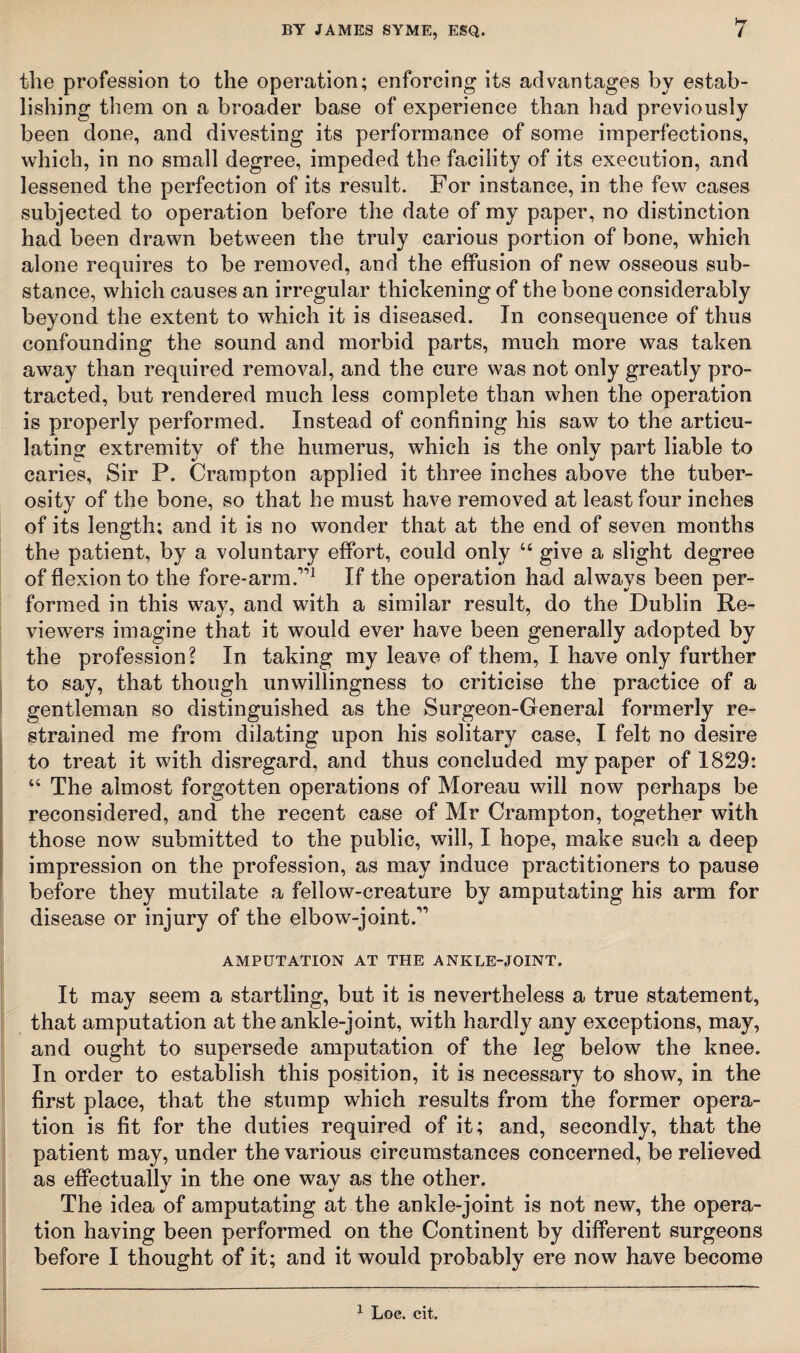 the profession to the operation; enforcing its advantages by estab¬ lishing them on a broader base of experience than bad previously been done, and divesting its performance of some imperfections, which, in no small degree, impeded the facility of its execution, and lessened the perfection of its result. For instance, in the few cases subjected to operation before the date of my paper, no distinction had been drawn between the truly carious portion of bone, which alone requires to be removed, and the effusion of new osseous sub¬ stance, which causes an irregular thickening of the bone considerably beyond the extent to which it is diseased. In consequence of thus confounding the sound and morbid parts, much more was taken away than required removal, and the cure was not only greatly pro¬ tracted, but rendered much less complete than when the operation is properly performed. Instead of confining his saw to the articu¬ lating extremity of the humerus, which is the only part liable to caries, Sir P. Crampton applied it three inches above the tuber¬ osity of the bone, so that he must have removed at least four inches of its length; and it is no wonder that at the end of seven months the patient, by a voluntary effort, could only “ give a slight degree of flexion to the fore-arm.”1 If the operation had always been per¬ formed in this way, and with a similar result, do the Dublin Re¬ viewers imagine that it would ever have been generally adopted by the profession? In taking my leave of them, I have only further to say, that though unwillingness to criticise the practice of a gentleman so distinguished as the Surgeon-General formerly re¬ strained me from dilating upon his solitary case, I felt no desire to treat it with disregard, and thus concluded my paper of 1829: “ The almost forgotten operations of Moreau will now perhaps be reconsidered, and the recent case of Mr Crampton, together with those now submitted to the public, will, I hope, make such a deep impression on the profession, as may induce practitioners to pause before they mutilate a fellow-creature by amputating his arm for disease or injury of the elbow-joint.” AMPUTATION AT THE ANKLE-JOINT. It may seem a startling, but it is nevertheless a true statement, that amputation at the ankle-joint, with hardly any exceptions, may, and ought to supersede amputation of the leg below the knee. In order to establish this position, it is necessary to show, in the first place, that the stump which results from the former opera¬ tion is fit for the duties required of it; and, secondly, that the patient may, under the various circumstances concerned, be relieved as effectually in the one way as the other. The idea of amputating at the ankle-joint is not new, the opera¬ tion having been performed on the Continent by different surgeons before I thought of it; and it would probably ere now have become 1 Loc. cit.