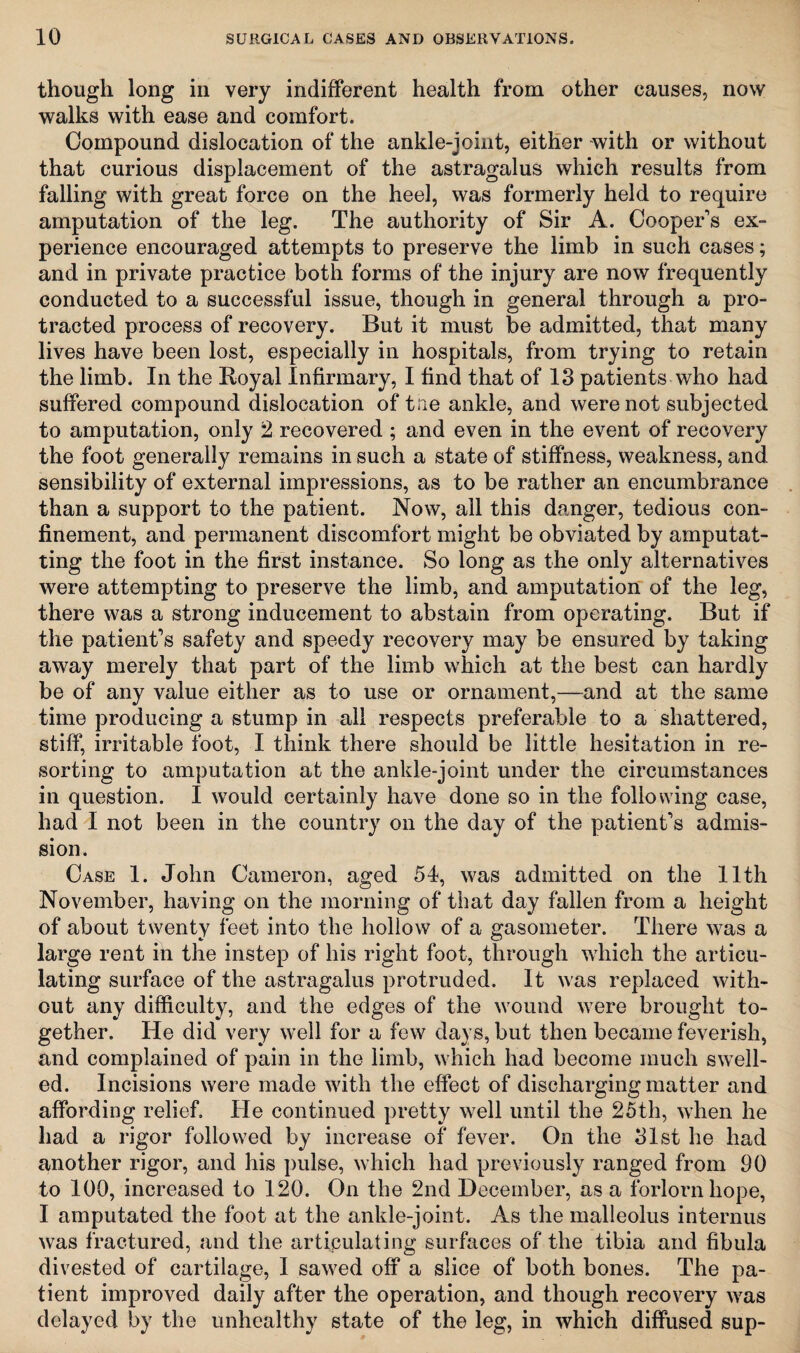 though long iii very indifferent health from other causes, now walks with ease and comfort. Compound dislocation of the ankle-joint, either with or without that curious displacement of the astragalus which results from falling with great force on the heel, was formerly held to require amputation of the leg. The authority of Sir A. Cooper's ex¬ perience encouraged attempts to preserve the limb in such cases; and in private practice both forms of the injury are now frequently conducted to a successful issue, though in general through a pro¬ tracted process of recovery. But it must be admitted, that many lives have been lost, especially in hospitals, from trying to retain the limb. In the Royal Infirmary, I find that of 13 patients who had suffered compound dislocation of the ankle, and were not subjected to amputation, only 2. recovered ; and even in the event of recovery the foot generally remains in such a state of stiffness, weakness, and sensibility of external impressions, as to be rather an encumbrance than a support to the patient. Now, all this danger, tedious con¬ finement, and permanent discomfort might be obviated by amputat¬ ing the foot in the first instance. So long as the only alternatives were attempting to preserve the limb, and amputation of the leg, there was a strong inducement to abstain from operating. But if the patient's safety and speedy recovery may be ensured by taking away merely that part of the limb which at the best can hardly be of any value either as to use or ornament,—and at the same time producing a stump in all respects preferable to a shattered, stiff, irritable foot, I think there should be little hesitation in re¬ sorting to amputation at the ankle-joint under the circumstances in question. I would certainly have done so in the following case, had I not been in the country on the day of the patient's admis¬ sion. Case 1. John Cameron, aged 54, was admitted on the 11th November, having on the morning of that day fallen from a height of about twenty feet into the hollow of a gasometer. There was a large rent in the instep of his right foot, through which the articu¬ lating surface of the astragalus protruded. It was replaced with¬ out any difficulty, and the edges of the wound were brought to¬ gether. He did very well for a few days, but then became feverish, and complained of pain in the limb, which had become much swell¬ ed. Incisions were made with the effect of discharging matter and affording relief. He continued pretty well until the 25tli, when he had a rigor followed by increase of fever. On the 31st he had another rigor, and his pulse, which had previously ranged from 90 to 100, increased to 120. On the 2nd December, as a forlorn hope, I amputated the foot at the ankle-joint. As the malleolus interims was fractured, and the articulating surfaces of the tibia and fibula divested of cartilage, I sawed off a slice of both bones. The pa¬ tient improved daily after the operation, and though recovery was delayed by the unhealthy state of the leg, in which diffused sup-