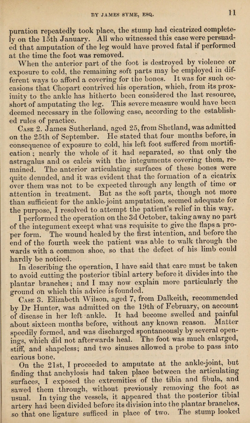 puration repeatedly took place, the stump had cicatrized complete¬ ly on the 15th January. All who witnessed this case were persuad¬ ed that amputation of the leg would have proved fatal if performed at the time the foot was removed. When the anterior part of the foot is destroyed by violence or exposure to cold, the remaining soft parts may be employed in dif¬ ferent ways to afford a covering for the bones. It was for such oc¬ casions that Chopart contrived his operation, which, from its prox¬ imity to the ankle has hitherto been considered the last resource, short of amputating the leg. This severe measure would have been deemed necessary in the following case, according to the establish¬ ed rules of practice. Case 2. James Sutherland, aged 25, from Shetland, was admitted on the 25th of September. He stated that four months before, in consequence of exposure to cold, his left foot suffered from mortifi¬ cation ; nearly the whole of it had separated, so that only the astragalus and os calcis with the integuments covering them, re¬ mained. The anterior articulating surfaces of these bones were quite denuded, and it was evident that the formation of a cicatrix over them was not to be expected through any length of time or attention in treatment. But as the soft parts, though not more than sufficient for the ankle-joint amputation, seemed adequate for the purpose, I resolved to attempt the patient s relief in this way. I performed the operation on the 3d October, taking away no part of the integument except what was requisite to give the flaps a pro¬ per form. The wound healed by the first intention, and before the end of the fourth week the patient was able to walk through the wards with a common shoe, so that the defect of his limb could hardly be noticed. In describing the operation, I have said that care must be taken to avoid cutting the posterior tibial artery before it divides into the plantar branches; and I may now explain more particularly the ground on which this advice is founded. Case 3. Elizabeth Wilson, aged 7, from Dalkeith, recommended by Dr Hunter, was admitted on the 19th of February, on account of disease in her left ankle. It had become swelled and painful about sixteen months before, without any known reason. Mattel speedily formed, and was discharged spontaneously by several open¬ ings, which did not afterwards heal. The foot was much enlarged, stiff, and shapeless; and two sinuses allowed a probe to pass into carious bone. On the 21st, I proceeded to amputate at the ankle-joint, but finding that anchylosis had taken place between the articulating surfaces, I exposed the extremities of the tibia and fibula, and sawed them through, without previously removing the. foot as usual. In tying the vessels, it appeared that the posterior tibial artery had been divided before its division into the plantar branches, so that one ligature sufficed in place of two. The stump looked