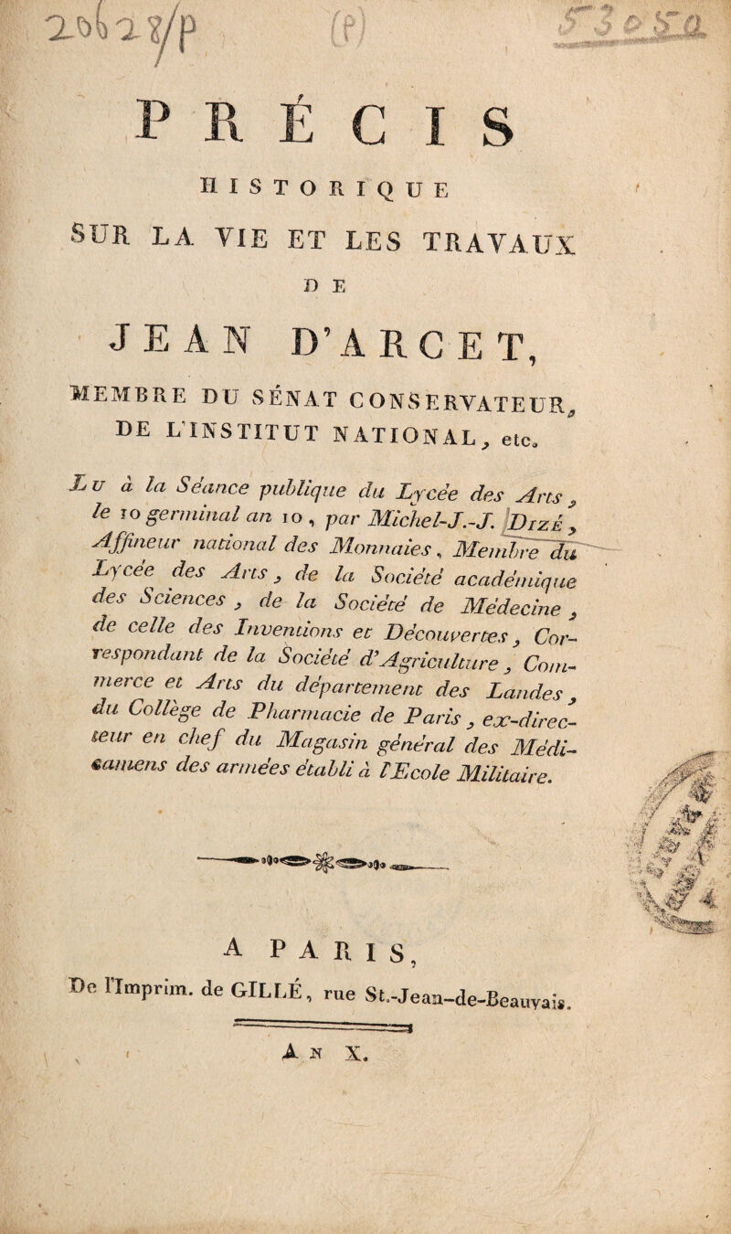 awa?/p t*. C I S historique SUR LA VIE ET LES TRAVAUX D E JEAN D’A RC ET, MEMBRE DU SÉNAT C O NS ERYATEUR, DE L1 INSTITUT NATIONAL, etc. Lu à la Séance publique du Lycée des Ans, le jogerminal an 10, par Michel-J.-J. iDizé^ Affineur national des Monnaies, Membre du Lycee^ des Ans, de la Société académique des Sciences , de la Sociécé de Médecine , de celle des Inventions et Découvertes, Cor¬ respondant de la Société æAgriculture , Co/w- <?* ^/yj* r/w département des Landes, ^ College de Pharmacie de Paris , ex-direc¬ teur en chef du Magasin général des Médi- •miens des armées établi à T Ecole Militaire. A PARIS, 7 De llmprim. de GILEÉ, rue St.-Jeau-de-Beauyais.