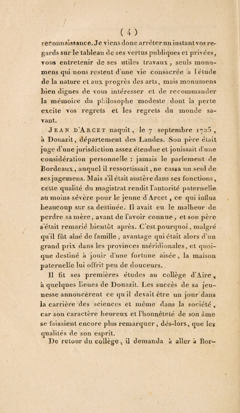 reconnaissance. Je viens donc arrêter un instant vos re- 1 gards sur le tableau de ses vertus publiques et privées, vous entretenir de ses utiles travaux , seuls monu- mens qui nous restent d une vie consacrée à 1 étude de la nature et aux progrès des arts, mais monumens bien dignes de vous intéresser et de recommander la mémoire du philosophe modeste dont la perte excite vos regrets et les regrets du monde sa¬ vant. Jean d’àrcet naquit, le 7 septembre 1725, à Douazit, département des Landes. Son père était juge d’une jurisdiction assez étendue et jouissait d’une considération personnelle : jamais le parlement de Bordeaux, auquel il ressortissait, ne cassa un seul de sesjugemens. Mais s'il était austère dans ses fonctions, cette qualité du magistrat rendit l’autorité paternelle au moins sévère pour le jeune d Àrcet , ce qui influa beaucoup sur sa destinée. Il avait eu le malheur de perdre sa mère, avant de l'avoir connue , et son père s était remarié bientôt après. C est pourquoi, malgré qu’il fût aîné de famille , avantage qui était alors d'un grand prix dans les provinces méridionales, et quoi¬ que destiné à jouir d'une fortune aisée , la maison paternelle lui offrit peu de douceurs. Il fît ses premières études au collège d’Aire , à quelques lieues de Douazit. Les succès de sa jeu¬ nesse annoncèrent ce quil devait être un jour dans la carrière des sciences et même dans la société , car son caractère heureux et rhonnêteté de son âme se faisaient encore plus remarquer, dès-lors, que les qualités de son esprit. De retour du collège , il demanda à aller à Bor-