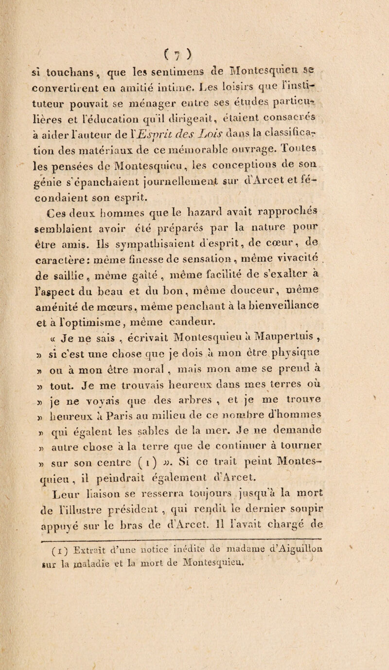 si touclians, que les sentimeiis de Montesquieu se convertirent en amitié intime. Les loisirs que 1 insti¬ tuteur pouvait se ménager entre ses études parti eu-» lières et l'éducation qu il dirigeait, étaient consacrés à aider Fauteur de YEswvil des JjOis dans la classilica-r tion des matériaux de ce mémorable ouvrage. Toutes les pensées de Montesquieu, les conceptions de son génie s'épanchaient journellement sur d'Arcet et fé¬ condaient son esprit. Ces deux hommes que le liazard avait rapprochés semblaient avoir été préparés par la nature pour être amis. Ils sympathisaient desprit, de coeur, de caractère: même finesse de sensation, meme vivacité de saillie, même gaité , même facilité de s exalter à F aspect du beau et du bon, même douceur, même aménité de mœurs, même penchant à la bienveillance et à l'optimisme, même candeur. « Je ne sais , écrivait Montesquieu à Maupertuis , 5) si c’est une chose que je dois à mon être physique y) ou à mon être moral , mais mon ame se prend à 5) tout. Je me trouvais heureux dans mes terres où si je ne voyais que des arbres , et je me trouve » heureux à Paris au milieu de ce nombre d’hommes » nui é craie rit les sables de la mer. Je ne demande X O » autre chose a la terre que de continuer à tourner » sur son centre ( i ) ». Si ce trait peint Montes¬ quieu , il peindrait également d’Arcet. Leur liaison se resserra toujours jusqu’à la mort de l’illustre président , qui rendit le dernier soupir appuyé sur le bras de d’Arcet. 11 l'avait chargé de (i) Extrait d’une notice inédite de madame d’Aiguillon sur la maladie et la mort de Montesquieu.