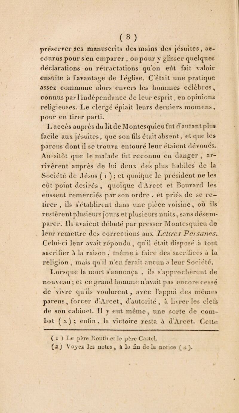 préserver ses manuscrits des mains des jésuites, ac¬ courus pour s’en emparer , ou pour y glisser quelques déclarations ou rétractations qu’on eut fait valoir ensuite à l’avantage de léglise. C était une pratique assez commune alors envers les hommes célèbres, connus pari indépendance de leur esprit, en opinions religieuses. Le clergé épiait leurs derniers momens, pour en tirer parti. L accès auprès du lit de Montesquieu fut d’autant plus facile aux jésuites, que son fils était absent, et que les parens dont il se trouva entouré leur étaient dévoués. Au sitôt que le malade fut reconnu en danger , ar¬ rivèrent auprès de lui deux des plus habiles de la Société de Jésus ( i ) : et quoique le président ne les eut point désirés , quoique d’Arcet et Bouvard les eussent remerciés par son ordre , et priés de se re¬ tirer , ils s’établirent dans une pièce voisine, où ils restèrent plusieurs jours et plusieurs nuits, sans désem¬ parer. Ils avaient débuté par presser Montesquieu de leur remettre des corrections aux Lettres Persanes. Celui-ci leur avait répondu, qu’il était disposé à tout sacrifier à la raison , même a faire des sacrifices à la religion , mais qu’il n’en ferait aucun a leur Société. Lorsque la mort s’annonça , ils s’approchèrent de nouveau ; et ce grand homme n'avait pas encore cessé de vivre qu'ils voulurent, avec l’appui des memes parens, forcer d’Arcet, d’autorité, à livrer les ciels de son cabinet. Il y eut même , une sorte de com¬ bat (2) ; enfin, la victoire resta à d'Arcet. Cette ( 1 ) Le père Routh et le père Castel. (a) Voyez les notes 3 à la fin delà notice (a).