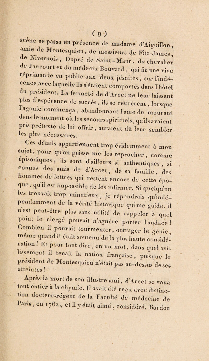 scene se passa en présence de madame d'Aiguillon, amie de Montesquieu, de messieurs de Fitz James, ‘ C Nlve™ois , Dupré de Saint-Maur, du chevalier e Jancourt et du médecin Bouvard , qui fit une vive réprimandé en public aux, deux jésuites, sur l'indé¬ cence avec laquelle ils s'étaient comportés dans l’hôtel e u président. La fermeté de d’Arcet ne leur laissant plus d espérance de succès, ils se retirèrent, lorsque lagome commença, abandonnant lame du mourant i ans le moment où les secours spirituels, qu'ils avaient pris prétexté de lui offrir, auraient dû leur sembler les plus necessaires. Ces détails appartiennent trop évidemment à mon sujet pour qu’on puisse me les reprocher , comme, épisodiques ; ils sont d'ailleurs si authentiques, si connus des amis de d’Arcet, de sa famille, des hommes de lettres qui restent encore de cette épo¬ que, qui! est impossible de les infirmer. Si quelqu’un les trouvait trop minutieux, je répondrais qu’indé- pendamment de la vérité historique qui me guide, il nest peut-étie plus sans utilité de rappeler à quel point le clergé pouvait naguère porter l’oudace ! Combien il pouvait tourmenter, outrager le génie, même quand il était soutenu de la plus haute considé¬ ration! Et pour tout dire, en un mot, dans quel avi¬ lissement il tenait la nation française, puisque le président de Montesquieu n était pas au-dessus de ses atteintes ! Après la mort de son illustre ami, d’Arcet se voua tout entier a la ehymie. Il avait été reçu avec distinc¬ tion docteur-régent de la Faculté de médecine de Pans, en 17611, et il y était aimé , considéré. Bordeu