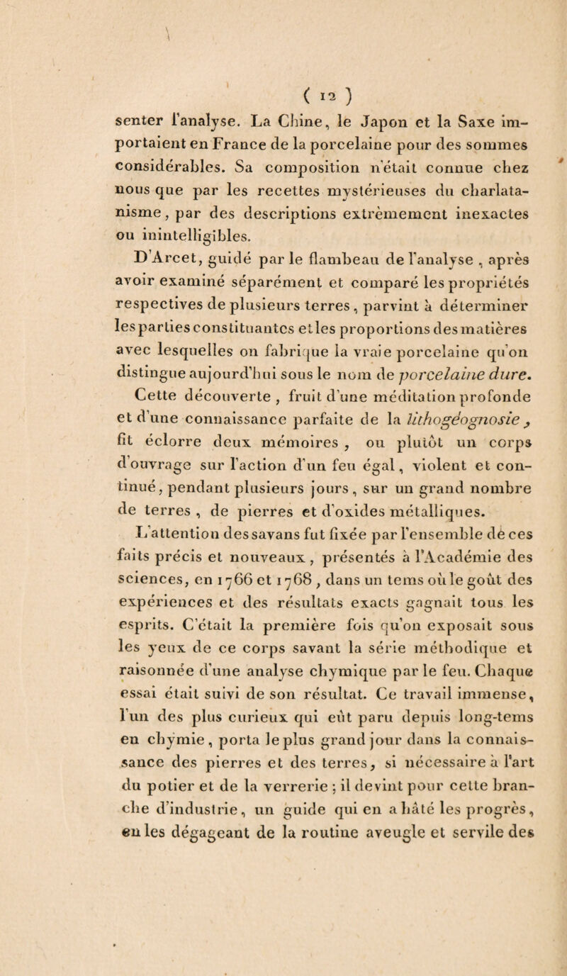 \ \ ( 12 ) senter l’analyse. La Chine, le Japon et la Saxe im¬ portaient en France de la porcelaine pour des sommes considérables. Sa composition n’était connue chez nous que par les recettes mystérieuses du charlata¬ nisme , par des descriptions extrêmement inexactes ou inintelligibles. D’Arcet, guidé par le flambeau de l’analyse , après avoir examiné séparément et comparé les propriétés respectives de plusieurs terres , parvint à déterminer lesparties constituantes elles proportions des matières avec lesquelles on fabrique la vraie porcelaine qu’on distingue aujourd’hui sous le nom de porcelaine dure. Cette découverte, fruit d’une méditation profonde et d’une connaissance parfaite de la iithogéognosie ^ fit éclorre deux mémoires , ou plutôt un corps d ouvrage sur l’action d’un feu égal, violent et con¬ tinué , pendant plusieurs jours, sur un grand nombre de terres , de pierres et d’oxides métalliques. If attention dessavans fut fixée par l’ensemble dè ces faits précis et nouveaux , présentés à l’Académie des sciences, en i «y 66 et 1768 , dans un tems où le goût des expériences et des résultats exacts gagnait tous les esprits. C’était la première fois qu’on exposait sous les yeux de ce corps savant la série méthodique et raisonnée d’une analyse chymique par le feu. Chaque essai était suivi de son résultat. Ce travail immense, l’un des plus curieux qui eût paru depuis long-tems en chÿmie, porta le plus grand jour dans la connais¬ sance des pierres et des terres, si nécessaire à l’art du potier et de la verrerie ; il devint pour cette bran¬ che d’industrie, un guide qui en a hâté les progrès, en les dégageant de la routine aveugle et servile des