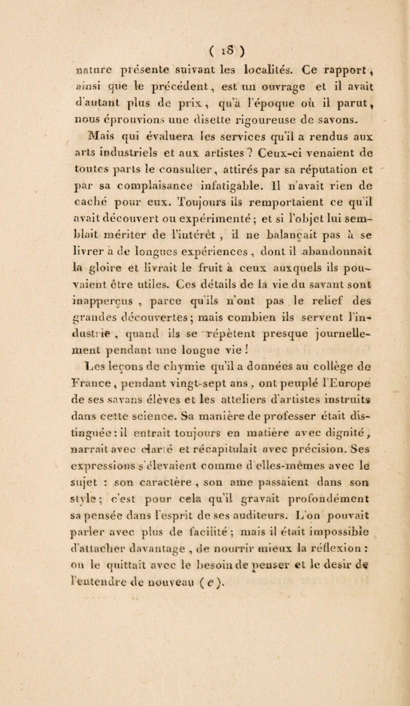 nature présente suivant les localités. Ce rapport , ainsi que le précédent, est un ouvrage et il avait d’autant plus de prix., qu’à 1 époque où il parut, nous éprouvions une disette rigoureuse de savons. Mais qui évaluera les services qu’il a rendus aux arts industriels et aux artistes ? Ceux-ci venaient de toutes parts le consulter, attirés par sa réputation et par sa complaisance infatigable. Il n avait rien de caché pour eux. Toujours ils remportaient ce quil avait découvert ou expérimenté ; et si l’objet lui sem¬ blait mériter de l’intérêt , il ne balançait pas à se livrer à de longues expériences , dont il abandonnait la gloire et livrait le fruit à ceux auxquels ils pou¬ vaient être utiles. Ces détails de la vie du savant sont inapperçus , parce qu ils n’ont pas le relief des grandes découvertes; mais combien ils servent l'in- dusti ie , quand ils se Tepètent presque journelle¬ ment pendant une longue vie ! Ces leçons de chymie qu’il a données au collège de France, pendant vingt-sept ans , ont peuplé 1 Europe de ses savans élèves et les atteliers d’artistes instruits dans cette science. Sa manière de professer était dis¬ tinguée : il entrait toujours en matière avec dignité, narrait avec dar é et récapitulait avec précision. Ses expressions s élevaient comme d elles-mêmes avec le sujet : son caractère , son aine passaient dans son suie; c’est pour cela quil gravait profondément sa pensée dans l’esprit de ses auditeurs. L’on pouvait parler avec plus de facilité ; mais il était impossible d’attacher davantage , de nourrir mieux la réflexion : on le quittait avec le besoin de penser et le désir de l'entendre de nouveau (e).