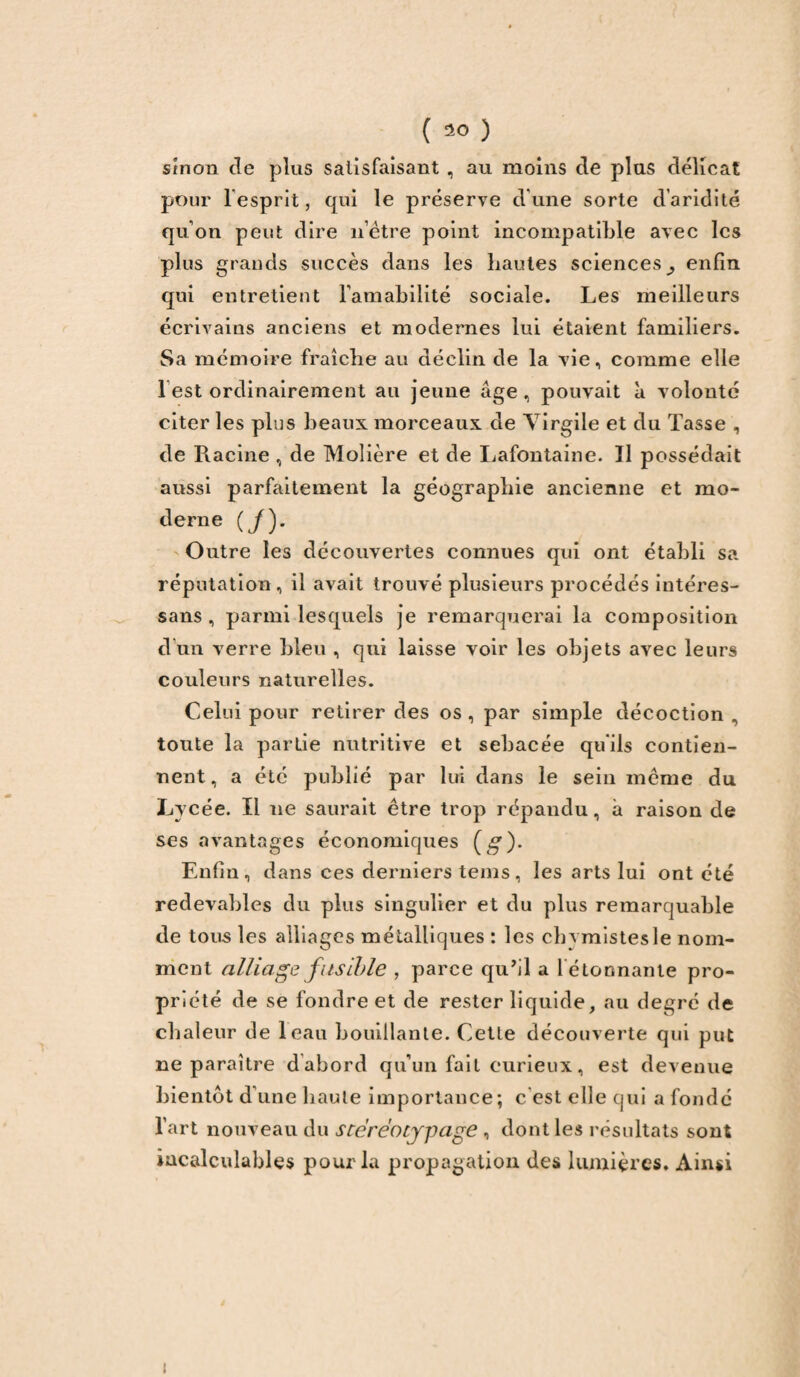 sinon de plus satisfaisant , au moins de plus délicat pour l'esprit, qui le préserve d'une sorte d’aridité qu’on peut dire n’être point incompatible avec les plus grands succès dans les hautes sciences^ enfin qui entretient l’amabilité sociale. Les meilleurs écrivains anciens et modernes lui étaient familiers. Sa mémoire fraîche au déclin de la vie, comme elle 1 est ordinairement au jeune âge, pouvait à volonté citer les plus beaux morceaux de Virgile et du Tasse , de Racine , de Molière et de Lafontaine. Il possédait aussi parfaitement la géographie ancienne et mo¬ derne (/). Outre les découvertes connues qui ont établi sa réputation, il avait trouvé plusieurs procédés intéres- sans , parmi lesquels je remarquerai la composition d’un verre bleu , qui laisse voir les objets avec leurs couleurs naturelles. Celui pour retirer des os , par simple décoction , toute la partie nutritive et sebacée qu'ils contien¬ nent, a été publié par lui dans le sein meme du Ly cée. Il ne saurait être trop répandu, à raison de ses avantages économiques (g). Enfin, dans ces derniers tems, les arts lui ont été redevables du plus singulier et du plus remarquable de tous les alliages métalliques : les cbymistesle nom¬ ment alliage fusible , parce qu’il a l étonnante pro¬ priété de se fondre et de rester liquide, au degré de chaleur de leau bouillante. Cette découverte qui put ne paraître d abord qu’un fait curieux, est devenue bientôt d’une haute importance; c’est elle qui a fondé l’art nouveau du stéréotypage , dont les résultats sont incalculables pour la propagation des lumières. Ainsi i