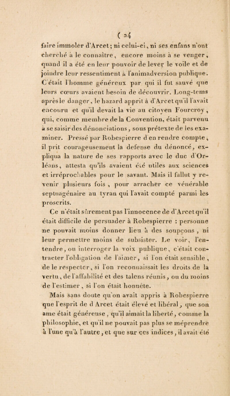 faire immoler d'Arcet; ni celui-ci, ni ses enfans n'ont cherché à le connaître, encore moins à se venger, quand il a été en leur pouvoir de lever le voile et de joindre leur ressentiment a l'animadversion publique. C était 1 homme généreux par qui il fut sauvé que leurs cœurs avaient besoin de découvrir. Long-tems après le danger, lehazard apprit à d’Arcet qu'il lavait encouru et qu’il devait la vie au citoyen Fourcroy, qui, comme membre delà Convention, était parvenu à se saisir des dénonciations , sous prétexte de les exa¬ miner. Pressé par Robespierre d en rendre compte , il prit courageusement la defense du dénoncé, ex¬ pliqua la nature de ses rapports avec le duc d Or¬ léans, attesta qu’ils avaient été utiles aux sciences et irréprochables pour le savant. Mais il fallut y re¬ venir plusieurs fois , pour arraclier ce vénérable septuagénaire au tvran qui l’avait compté parmi les proscrits. Ce n’était sûrement pas l’innocence de d'Arcet qu'il était difficile de persuader à Robespierre : personne 11e pouvait moins donner lieu a des soupçons , ni leur permettre moins de subsister. Le voir, l’en¬ tendre, ou interroger la voix publique, c'était con¬ tracter l'obligation de 1 aimer, si Ion était sensible , de le respecter, si Ion reconnaissait les droits de la vertu, de 1 affabilité et des talcns réunis, ou du moins de l’estimer , si l'on était honnête. Mais sans doute qu'on avait appris à Robespierre que l’esprit de d Arcet était élevé et libéral que son ame était généreuse , qu'il aimait la liberté, comme la philosophie, et qu’il 11e pouvait pas plus se méprendre a lune qu’à l’autre , et que sur ces indices, il avait été