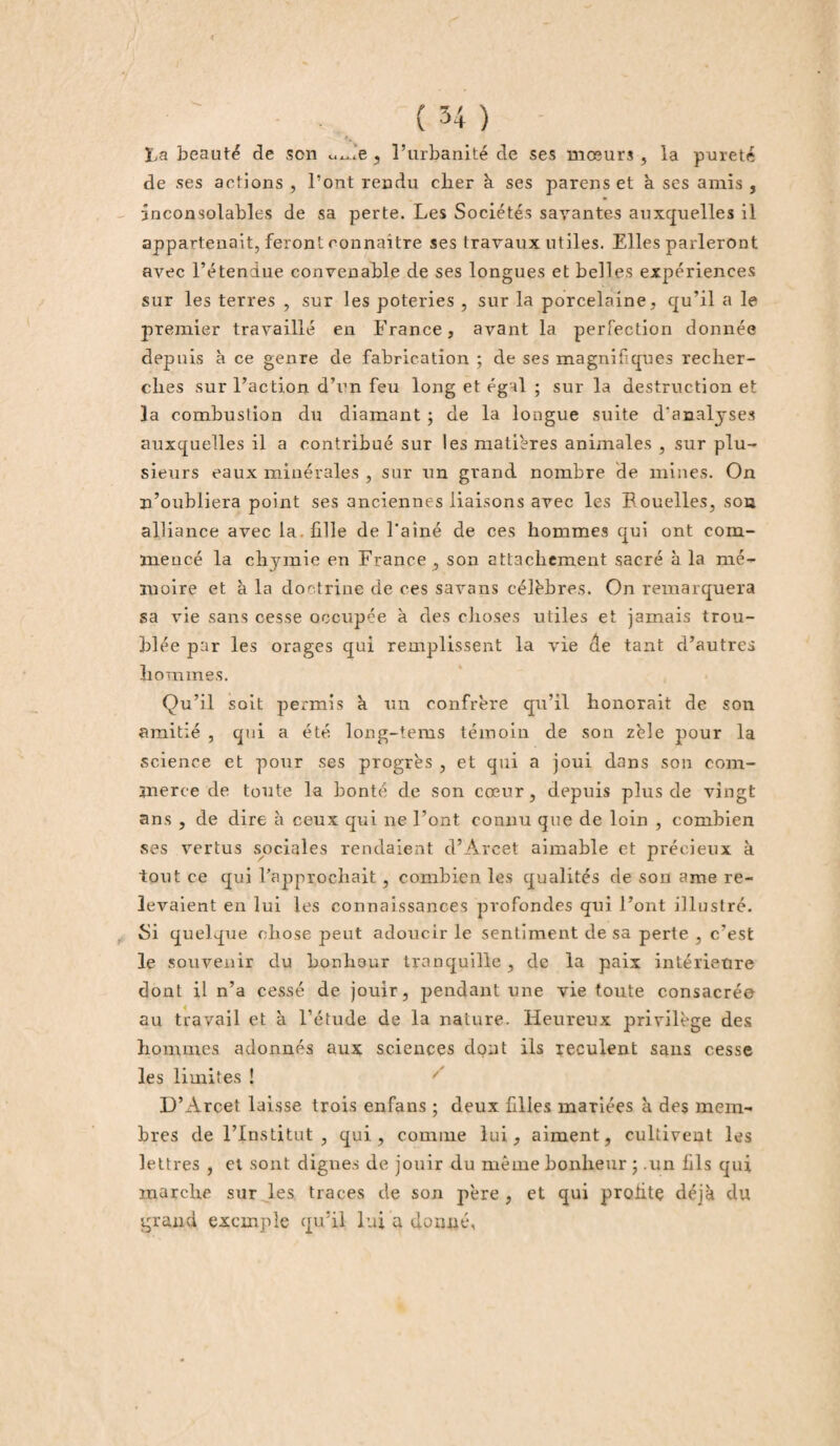 La beauté de son Ui,.ie , l’urbanité de ses mœurs , la pureté de ses actions , l’ont rendu cher à ses parens et à ses amis , inconsolables de sa perte. Les Sociétés savantes auxquelles il appartenait, feront connaître ses travaux utiles. Elles parleront avec l’étendue convenable de ses longues et belles expériences sur les terres , sur les poteries , sur la porcelaine, qu’il a le premier travaillé en France, avant la perfection donnée depuis à ce genre de fabrication ; de ses magnifiques recher¬ ches sur l’action d’un feu long et égal ; sur la destruction et la combustion du diamant ; de la longue suite d'analyses auxquelles il a contribué sur les matières animales , sur plu¬ sieurs eaux minérales , sur un grand nombre de mines. On n’oubliera point ses anciennes liaisons avec les Bouelles, son alliance avec la. fille de l'ainé de ces hommes qui ont com¬ mencé la chymie en France, son attachement sacré à la mé¬ moire et à la doctrine de ces savans célèbres. On remarquera sa vie sans cesse occupée à des choses utiles et jamais trou- bl ée par les orages qui remplissent la vie de tant d’autres hommes. Qu’il soit permis à un confrère qu’il honorait de son amitié , qui a été long-tems témoin de son zèle pour la science et pour ses progrès , et qui a joui dans son com¬ merce de toute la bonté de son cœur, depuis plus de vingt ans , de dire à ceux qui ne Font connu que de loin , combien ses vertus sociales rendaient d’Àvcet aimable et précieux à tout ce qui l’approchait, combien les qualités de son ame re¬ levaient en lui les connaissances profondes qui l’ont illustré. Si quelque chose peut adoucir le sentiment de sa perte , c’est le souvenir du bonheur tranquille , de la paix intérietire dont il n’a cessé de jouir, pendant une vie toute consacrée au travail et à l’étude de la nature. Heureux privilège des hommes adonnés aux sciences dont ils reculent sans cesse les limites ! D’Arcet laisse trois enfans ; deux filles mariées à des mem¬ bres de l’Institut , qui, comme lui, aiment, cultivent les lettres , et sont dignes de jouir du même bonheur ; .un fils qui marche sur les traces de son père , et qui profite déjà du grand exemple qu’il lui a donné,