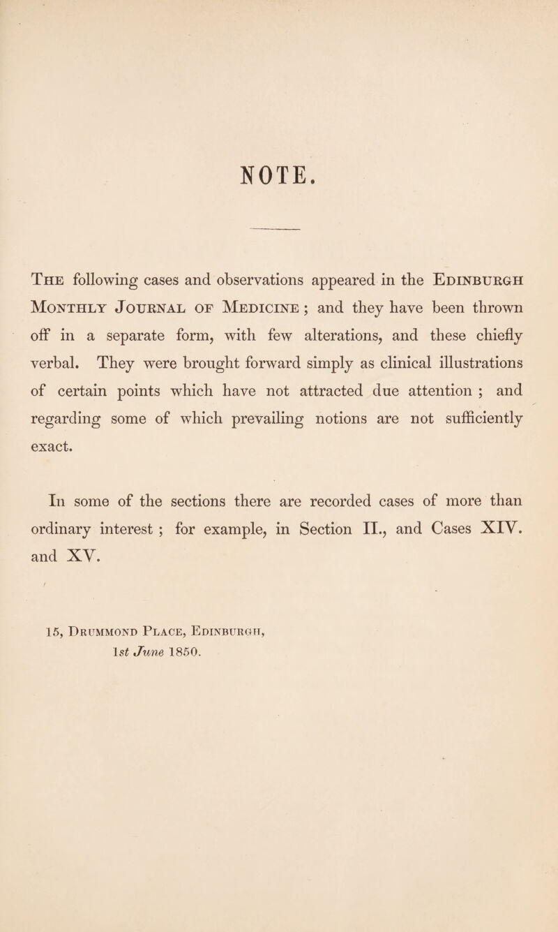 NOTE. The following cases and observations appeared in the Edinburgh Monthly Journal of Medicine ; and they have been thrown off in a separate form, with few alterations, and these chiefly verbal. They were brought forward simply as clinical illustrations of certain points which have not attracted due attention ; and regarding some of which prevailing notions are not sufficiently exact. In some of the sections there are recorded cases of more than ordinary interest ; for example, in Section II., and Cases XIV. and XV. 15, Drummond Place, Edinburgh, June 1850.