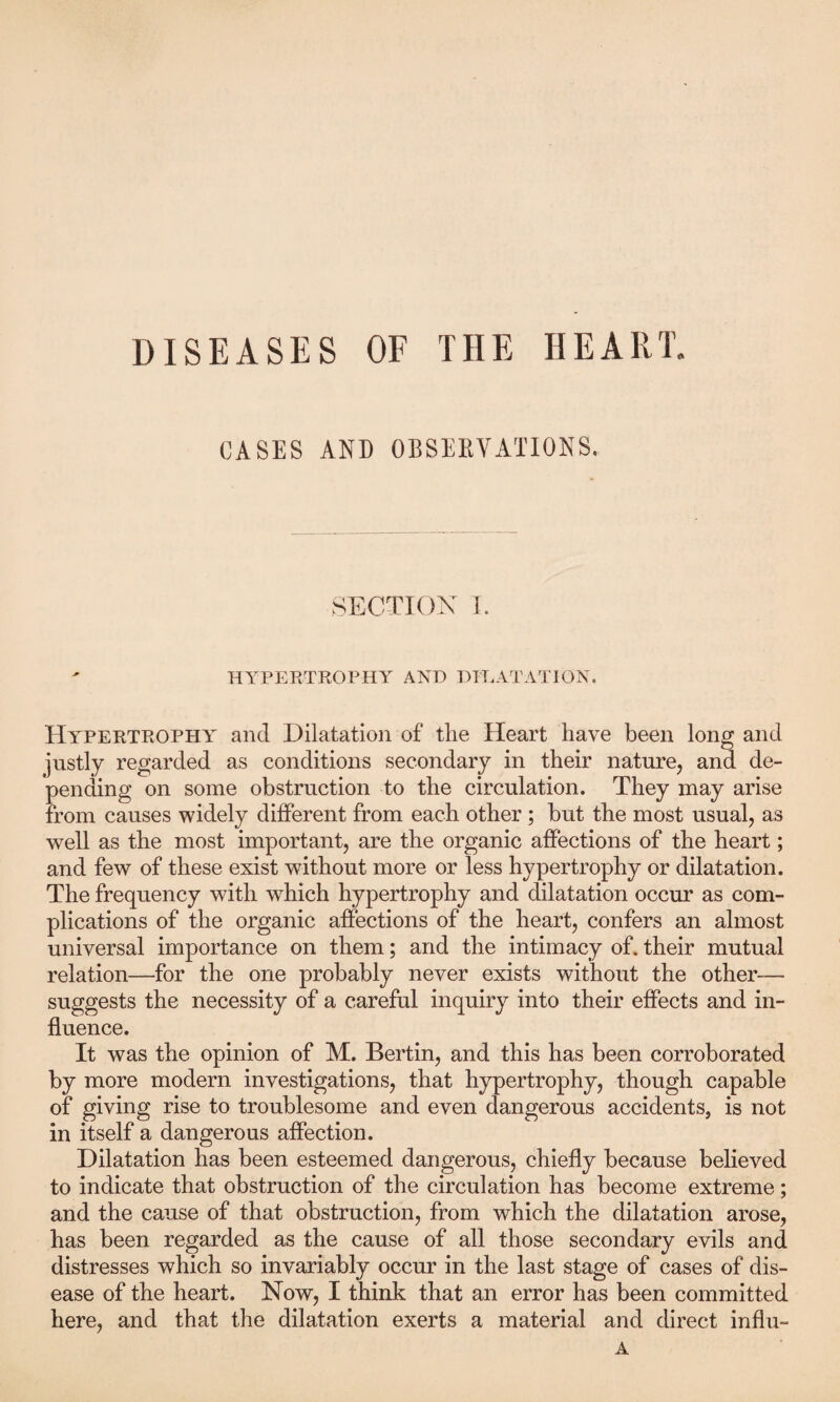 DISEASES OF THE HEART. CASES AND OBSERVATIONS. SECTION 1. HYPERTROPHY AND DILATATION. Hypertrophy and Dilatation of the Heart have been long and justly regarded as conditions secondary in their nature, and de¬ pending on some obstruction to the circulation. They may arise from causes widely different from each other ; but the most usual, as well as the most important, are the organic affections of the heart; and few of these exist without more or less hypertrophy or dilatation. The frequency with which hypertrophy and dilatation occur as com¬ plications of the organic affections of the heart, confers an almost universal importance on them; and the intimacy of. their mutual relation—for the one probably never exists without the other-— suggests the necessity of a careful inquiry into their effects and in¬ fluence. It was the opinion of M. Bertin, and this has been corroborated by more modern investigations, that hypertrophy, though capable of giving rise to troublesome and even dangerous accidents, is not in itself a dangerous affection. Dilatation has been esteemed dangerous, chiefly because believed to indicate that obstruction of the circulation has become extreme; and the cause of that obstruction, from which the dilatation arose, has been regarded as the cause of all those secondary evils and distresses which so invariably occur in the last stage of cases of dis¬ ease of the heart. Now, I think that an error has been committed here, and that the dilatation exerts a material and direct influ-