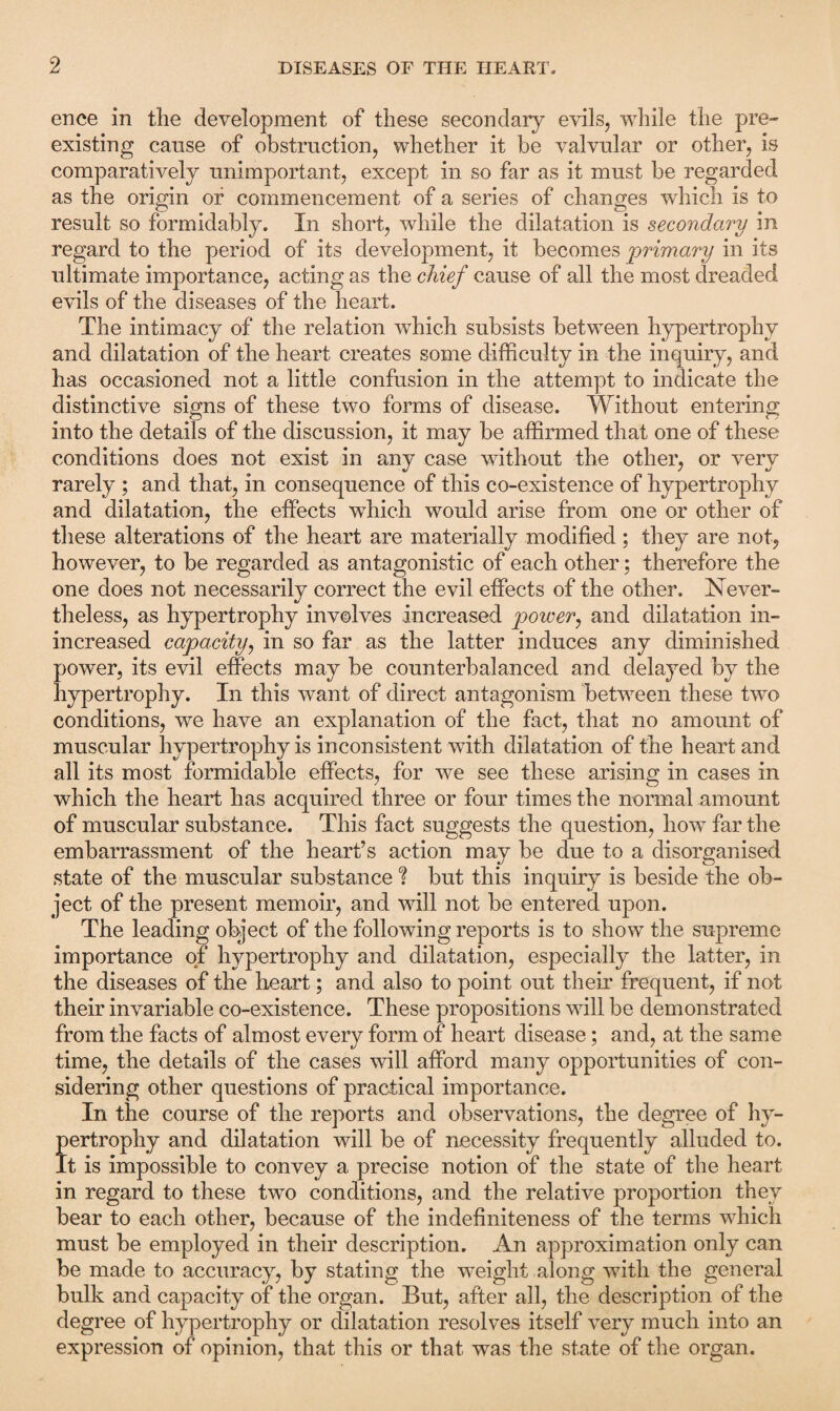 ence in the development of these secondary evils, while the pre¬ existing cause of obstruction, whether it be valvular or other, is comparatively unimportant, except in so far as it must be regarded as the origin or commencement of a series of changes which is to result so formidably. In short, while the dilatation is secondary in regard to the period of its development, it becomes primary in its ultimate importance, acting as the chief cause of all the most dreaded evils of the diseases of the heart. The intimacy of the relation which subsists between hypertrophy and dilatation of the heart creates some difficulty in the inquiry, and has occasioned not a little confusion in the attempt to indicate the distinctive signs of these two forms of disease. Without entering into the details of the discussion, it may be affirmed that one of these conditions does not exist in any case without the other, or very rarely ; and that, in consequence of this co-existence of hypertrophy and dilatation, the effects which would arise from one or other of these alterations of the heart are materially modified; they are not, however, to be regarded as antagonistic of each other; therefore the one does not necessarily correct the evil effects of the other. Never¬ theless, as hypertrophy involves increased power, and dilatation in- increased capacity, in so far as the latter induces any diminished power, its evil effects may be counterbalanced and delayed by the hypertrophy. In this want of direct antagonism between these two conditions, we have an explanation of the fact, that no amount of muscular hypertrophy is inconsistent with dilatation of the heart and all its most formidable effects, for we see these arising in cases in which the heart has acquired three or four times the normal amount of muscular substance. This fact suggests the question, how far the embarrassment of the heart’s action may be due to a disorganised state of the muscular substance ? but this inquiry is beside the ob¬ ject of the present memoir, and will not be entered upon. The leading object of the following reports is to show the supreme importance of hypertrophy and dilatation, especially the latter, in the diseases of the heart; and also to point out their frequent, if not their invariable co-existence. These propositions will be demonstrated from the facts of almost every form of heart disease; and, at the same time, the details of the cases will afford many opportunities of con¬ sidering other questions of practical importance. In the course of the reports and observations, the degree of hy¬ pertrophy and dilatation will be of necessity frequently alluded to. It is impossible to convey a precise notion of the state of the heart in regard to these two conditions, and the relative proportion they bear to each other, because of the indefiniteness of the terms which must be employed in their description. An approximation only can be made to accuracy, by stating the weight along with the general bulk and capacity of the organ. But, after all, the description of the degree of hypertrophy or dilatation resolves itself very much into an expression of opinion, that this or that was the state of the organ.