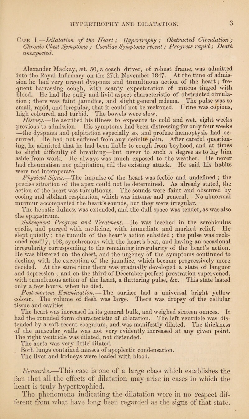 n Case I.—Dilatation of the Heart; Hypertrophy; Obstructed Circulation; Chronic Chest Symptoms ; Cardiac Symptoms recent; Progress rapid; Death unexpected. Alexander Mackay, set. 50, a coach driver, of robust frame, was admitted into the Royal Infirmary on the 27th November 1847. At the time of admis¬ sion he had very urgent dyspnoea and tumultuous action of the heart; fre¬ quent harrassing cough, with scanty expectoration of mucus tinged with blood. He had the puffy and livid aspect characteristic of obstructed circula¬ tion ; there was faint jaundice, and slight general oedema. The pulse was so small, rapid, and irregular, that it could not be reckoned. Urine was copious, high coloured, and turbid. The bowels were slow. History.—He ascribed his illness to exposure to cold and wet, eight weeks previous to admission. His symptoms had been distressing for only four weeks —the dyspnoea and palpitation especially so, and profuse heemoptysis had oc¬ curred. He had not suffered from any definite pain. After careful question¬ ing, he admitted that he had been liable to cough from boyhood, and at times to slight difficulty of breathing—but never to such a degree as to lay him aside from work. He always was much exposed to the weather. He never had rheumatism nor palpitation, till the existing attack. He said his habits were not intemperate. Physical Signs.-—The impulse of the heart was feeble and undefined ; the precise situation of the apex could not be determined. As already stated, the action of the heart was tumultuous. The sounds were faint and obscured by cooing and sibilant respiration, which was intense and general. No abnormal murmur accompanied the heart’s sounds, but they were irregular. The hepatic dulness wras extended, and the dull space was tender, as was also the epigastrium. Subsequent Progress and Treatment.—He was leeched in the scrobiculus cordis, and purged with medicine, with immediate and marked relief. He slept quietly ; the tumult of the heart’s action subsided ; the pulse was reck¬ oned readily, 108, synchronous with the heart’s beat, and having an occasional irregularity corresponding to the remaining irregularity of the heart’s action. He was blistered on the chest, and the urgency of the symptoms continued to decline, with the exception of the jaundice, which became progressively more decided. At the same time there was gradually developed a state of languor and depression ; and on the third of December perfect prostration supervened, with tumultuous action of the heart, a fluttering pulse, &c. This state lasted only a few hours, when he died. Post-mortem Examination. — The surface had a universal bright yellow colour. The volume of flesh was large. There was dropsy of the cellular tissue and cavities. The heart was increased in its general bulk, and weighed sixteen ounces. It had the rounded form characteristic of dilatation. The left ventricle was dis¬ tended by a soft recent coagulum, and was manifestly dilated. The thickness of the muscular walls was not very evidently increased at any given point. The right ventricle was dilated, not distended. The aorta was very little dilated. Both lungs contained masses of apoplectic condensation. The liver and kidneys were loaded with blood. Remarks.—This case is one of a large class which establishes the fact that all the effects of dilatation may arise in cases in which the heart is truly hypertrophied. The phenomena indicating the dilatation were in no respect dif¬ ferent from what have long been regarded as the signs of that state.