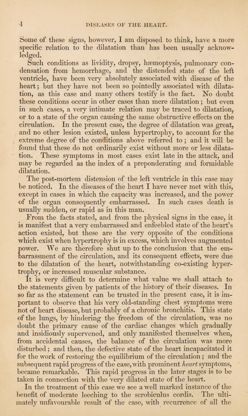 Some of these signs, however, I am disposed to think, have a more specific relation to the dilatation than has been usually acknow¬ ledged. Such conditions as lividity, dropsy, haemoptysis, pulmonary con¬ densation from hemorrhage, and the distended state of the left ventricle, have been very absolutely associated with disease of the heart; but they have not been so pointedly associated with dilata¬ tion, as this case and many others testify is the fact. No doubt these conditions occur in other cases than mere dilatation; but even in such cases, a very intimate relation may be traced to dilatation, or to a state of the organ causing the same obstructive effects on the circulation. In the present case, the degree of dilatation was great, and no other lesion existed, unless hypertrophy, to account for the extreme degree of the conditions above referred to; and it will be found that these do not ordinarily exist without more or less dilata¬ tion. These symptoms in most cases exist late in the attack, and may be regarded as the index of a preponderating and formidable dilatation. The post-mortem distension of the left ventricle in this case may be noticed. In the diseases of the heart I have never met with this, except in cases in which the capacity was increased, and the power of the organ consequently embarrassed. In such cases death is usually sudden, or rapid as in this man. From the facts stated, and from the physical signs in the case, it is manifest that a very embarrassed and enfeebled state of the heart’s action existed, but these are the very opposite of the conditions which exist when hypertrophy is in excess, which involves augmented power. We are therefore shut up to the conclusion that the em¬ barrassment of the circulation, and its consequent effects, were due to the dilatation of the heart, notwithstanding co-existing hyper¬ trophy, or increased muscular substance. It is very difficult to determine what value we shall attach to the statements given by patients of the history of their diseases. In so far as the statement can be trusted in the present case, it is im¬ portant to observe that his very old-standing chest symptoms were not of heart disease, but probably of a chronic bronchitis. This state of the lungs, by hindering the freedom of the circulation, was no doubt the primary cause of the cardiac changes which gradually and insidiously supervened, and only manifested themselves when, from accidental causes, the balance of the circulation was more disturbed; and then, the defective state of the heart incapacitated it for the work of restoring the equilibrium of the circulation; and the subsequent rapid progress of the case, with prominent heart symptoms, became remarkable. This rapid progress in the later stages is to be taken in connection with the very dilated state of the heart. In the treatment of this case we see a well marked instance of the benefit of moderate leeching to the scrobiculus cordis. The ulti¬ mately unfavourable result of the case, with recurrence of all the