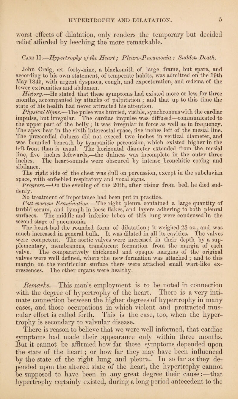 worst effects of dilatation, only renders the temporary but decided relief afforded by leeching the more remarkable. Case II.—Hypertrophy of the Heart; Pleuro-Pneumonia : Sudden Death. John Craig, aet. forty-nine, a blacksmith of large frame, but spare, and according to his own statement, of temperate habits, was admitted on the 19th May 1845, with urgent dyspnoea, cough, and expectoration, and oedema of the lower extremities and abdomen. History.—He stated that these symptoms had existed more or less for three months, accompanied by attacks of palpitation ; and that up to this time the state of his health had never attracted his attention. Physical Signs.—The pulse was hurried, visible, synchronous with the cardiac impulse, but irregular. The cardiac impulse was diffused—communicated to the upper part of the belly; it was irregular in force as well as in frequency. The apex beat in the sixth intercostal space, five inches left of the mesial line. The prsecordial dulness did not exceed two inches in vertical diameter, and was bounded beneath by tympanitic percussion, which existed higher in the left front than is usual. The horizontal diameter extended from the mesial line, five inches leftwards,—the dulness was incomplete in the outer three inches. The heart-sounds were obscured by intense bronchitic cooing and sibilance. The right side of the chest was dull on percussion, except in the subclavian space, with enfeebled respiratory and vocal signs. Progress.—On the evening of the 20th, after rising from bed, he died sud¬ denly. No treatment of importance had been put in practice. Post-mortem Examination.—The right pleura contained a large quantity of turbid serum, and lymph in loose flakes, and layers adhering to both pleural surfaces. The middle and inferior lobes of this lung were condensed in the second stage of pneumonia. The heart had the rounded form of dilatation; it weighed 23 oz., and was much increased in general bulk. It was dilated in all its cavities. The valves were competent. The aortic valves were increased in their depth by a sup¬ plementary, membranous, translucent formation from the margin of each valve. The comparatively thickened and opaque margins of the original valves were well defined, where the new formation was attached ; and to this margin on the ventricular surface there were attached small wart-like ex¬ crescences. The other organs were healthy. Remarks.—This man’s employment is to be noted in connection with the degree of hypertrophy of the heart. There is a very inti¬ mate connection between the higher degrees of hypertrophy in many cases, and those occupations in which violent and protracted mus¬ cular effort is called forth. This is the case, too, when the hyper¬ trophy is secondary to valvular disease. There is reason to believe that we were well informed, that cardiac symptoms had made their appearance only within three months. But it cannot be affirmed how far these symptoms depended upon the state of the heart; or how far they may have been influenced by the state of the right lung and pleura. In so far as they de¬ pended upon the altered state of the heart, the hypertrophy cannot be supposed to have been in any great degree their cause;—that hypertrophy certainly existed, during a long period antecedent to the