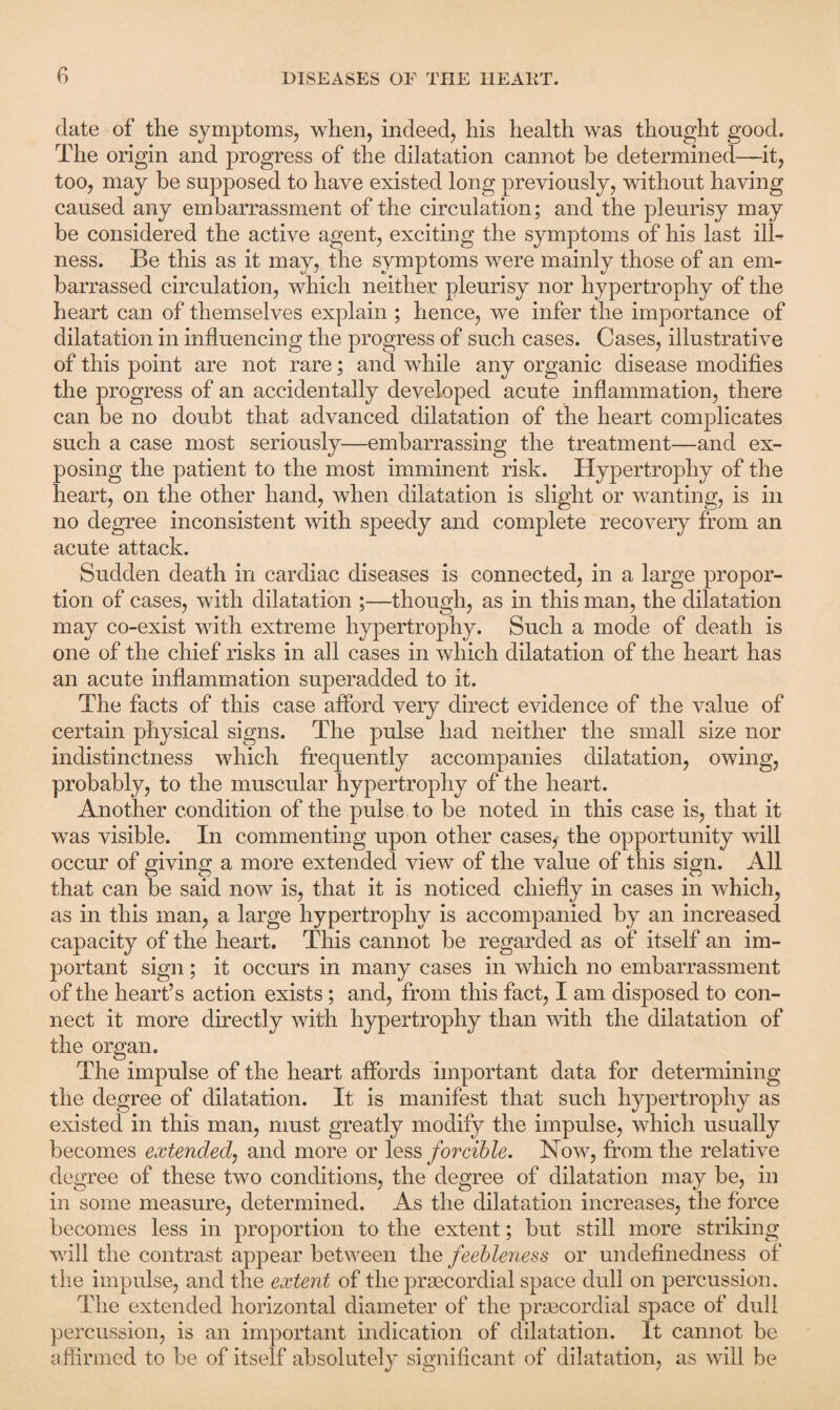 date of the symptoms, when, indeed, his health was thought good. The origin and progress of the dilatation cannot be determined—it, too, may be supposed to have existed long previously, without having caused any embarrassment of the circulation; and the pleurisy may be considered the active agent, exciting the symptoms of his last ill¬ ness. Be this as it may, the symptoms were mainly those of an em¬ barrassed circulation, which neither pleurisy nor hypertrophy of the heart can of themselves explain ; hence, we infer the importance of dilatation in influencing the progress of such cases. Cases, illustrative of this point are not rare; and while any organic disease modifies the progress of an accidentally developed acute inflammation, there can be no doubt that advanced dilatation of the heart complicates such a case most seriously—embarrassing the treatment—and ex¬ posing the patient to the most imminent risk. Hypertrophy of the heart, on the other hand, when dilatation is slight or wanting, is in no degree inconsistent with speedy and complete recovery from an acute attack. Sudden death in cardiac diseases is connected, in a large propor¬ tion of cases, with dilatation ;—though, as in this man, the dilatation may co-exist with extreme hypertrophy. Such a mode of death is one of the chief risks in all cases in which dilatation of the heart has an acute inflammation superadded to it. The facts of this case afford very direct evidence of the value of certain physical signs. The pulse had neither the small size nor indistinctness which frequently accompanies dilatation, owing, probably, to the muscular hypertrophy of the heart. Another condition of the pulse to be noted in this case is, that it was visible. In commenting upon other cases, the opportunity will occur of giving a more extended view of the value of this sign. All that can be said now is, that it is noticed chiefly in cases in which, as in this man, a large hypertrophy is accompanied by an increased capacity of the heart. This cannot be regarded as of itself an im¬ portant sign; it occurs in many cases in which no embarrassment of the heart’s action exists; and, from this fact, I am disposed to con¬ nect it more directly with hypertrophy than with the dilatation of the organ. The impulse of the heart affords important data for determining the degree of dilatation. It is manifest that such hypertrophy as existed in this man, must greatly modify the impulse, which usually becomes extended, and more or less forcible. Now, from the relative degree of these two conditions, the degree of dilatation may be, in in some measure, determined. As the dilatation increases, the force becomes less in proportion to the extent; but still more striking will the contrast appear between the feebleness or undefinedness of the impulse, and the extent of the prgecordial space dull on percussion. The extended horizontal diameter of the prsecordial space of dull percussion, is an important indication of dilatation. It cannot be affirmed to be of itself absolutely significant of dilatation, as will be