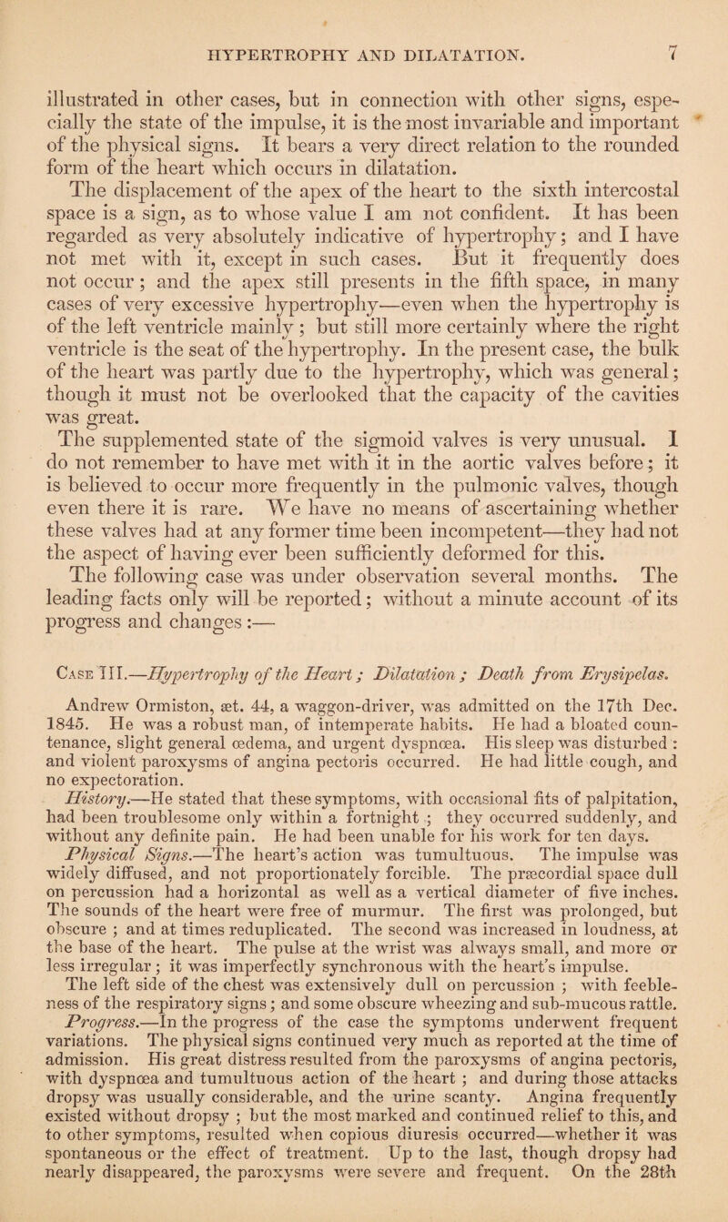 illustrated in other cases, but in connection with other signs, espe¬ cially the state of the impulse, it is the most invariable and important of the physical signs. It bears a very direct relation to the rounded form of the heart which occurs in dilatation. The displacement of the apex of the heart to the sixth intercostal space is a sign, as to whose value I am not confident. It has been regarded as very absolutely indicative of hypertrophy; and I have not met with it, except in such cases. But it frequently does not occur; and the apex still presents in the fifth space, in many cases of very excessive hypertrophy—even when the hypertrophy is of the left ventricle mainly; but still more certainly where the right ventricle is the seat of the hypertrophy. In the present case, the bulk of the heart was partly due to the hypertrophy, which was general; though it must not be overlooked that the capacity of the cavities was great. The supplemented state of the sigmoid valves is very unusual. 1 do not remember to have met with it in the aortic valves before; it is believed to occur more frequently in the pulmonic valves, though even there it is rare. We have no means of ascertaining whether these valves had at any former time been incompetent—they had not the aspect of having ever been sufficiently deformed for this. The following case was under observation several months. The leading facts only will be reported; without a minute account of its progress and changes :— Case III.—Hypertrophy of the Heart; Dilatation ; Death from Erysipelas. Andrew Ormiston, set. 44, a waggon-driver, was admitted on the 17th Dee. 1845. He was a robust man, of intemperate habits. He had a bloated coun¬ tenance, slight general oedema, and urgent dyspnoea. His sleep was disturbed : and violent paroxysms of angina pectoris occurred. He had little cough, and no expectoration. History.—He stated that these symptoms, with occasional fits of palpitation, had been troublesome only within a fortnight ; they occurred suddenly, and without any definite pain. He had been unable for his work for ten days. Physical Signs.—The heart’s action was tumultuous. The impulse was widely diffused, and not proportionately forcible. The prsecordial space dull on percussion had a horizontal as well as a vertical diameter of five inches. The sounds of the heart were free of murmur. The first was prolonged, but obscure ; and at times reduplicated. The second was increased in loudness, at the base of the heart. The pulse at the wrist was always small, and more or less irregular; it was imperfectly synchronous with the heart's impulse. The left side of the chest was extensively dull on percussion ; with feeble¬ ness of the respiratory signs; and some obscure wheezing and sub-mucous rattle. Progress.—In the progress of the case the symptoms underwent frequent variations. The physical signs continued very much as reported at the time of admission. His great distress resulted from the paroxysms of angina pectoris, with dyspnoea and tumultuous action of the heart ; and during those attacks dropsy was usually considerable, and the urine scanty. Angina frequently existed without dropsy ; but the most marked and continued relief to this, and to other symptoms, resulted when copious diuresis occurred—whether it was spontaneous or the effect of treatment. Up to the last, though dropsy had nearly disappeared, the paroxysms were severe and frequent. On the 28th