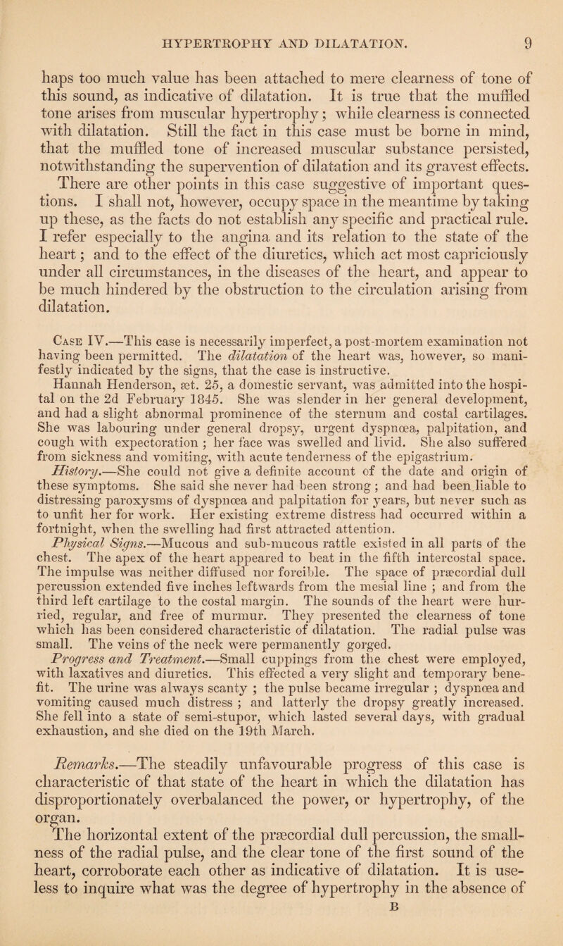 haps too much value has been attached to mere clearness of tone of this sound, as indicative of dilatation. It is true that the muffled tone arises from muscular hypertrophy; while clearness is connected with dilatation. Still the fact in this case must be borne in mind, that the muffled tone of increased muscular substance persisted, notwithstanding the supervention of dilatation and its gravest effects. There are other points in this case suggestive of important ques¬ tions. I shall not, however, occupy space in the meantime by taking up these, as the facts do not establish any specific and practical rule. I refer especially to the angina and its relation to the state of the heart; and to the effect of the diuretics, which act most capriciously under all circumstances, in the diseases of the heart, and appear to be much hindered by the obstruction to the circulation arising from dilatation. Case IV.—This case is necessarily imperfect, a post-mortem examination not having been permitted. The dilatation of the heart was, however, so mani¬ festly indicated by the signs, that the case is instructive. Hannah Henderson, set. 25, a domestic servant, was admitted into the hospi¬ tal on the 2d February 1845. She was slender in her general development, and had a slight abnormal prominence of the sternum and costal cartilages. She was labouring under general dropsy, urgent dyspnoea, palpitation, and cough with expectoration ; her face was swelled and livid. She also suffered from sickness and vomiting, with acute tenderness of the epigastrium. History.—She could not give a definite account of the date and origin of these symptoms. She said she never had been strong ; and had been liable to distressing paroxysms of dyspnoea and palpitation for years, but never such as to unfit her for work. Her existing extreme distress had occurred within a fortnight, when the swelling had first attracted attention. Physical Signs.—Mucous and sub-mucous rattle existed in all parts of the chest. The apex of the heart appeared to beat in the fifth intercostal space. The impulse was neither diffused nor forcible. The space of prsecordial dull percussion extended five inches leftwards from the mesial line ; and from the third left cartilage to the costal margin. The sounds of the heart were hur¬ ried, regular, and free of murmur. They presented the clearness of tone which has been considered characteristic of dilatation. The radial pulse was small. The veins of the neck were permanently gorged. Progress and Treatment.—Small cuppings from the chest were employed, with laxatives and diuretics. This effected a very slight and temporary bene¬ fit. The urine was alwa^ys scanty ; the pulse became irregular ; dyspnoea and vomiting caused much distress ; and latterly the dropsy greatly increased. She fell into a state of semi-stupor, which lasted several days, with gradual exhaustion, and she died on the 19th March. jRemarks.—The steadily unfavourable progress of this case is characteristic of that state of the heart in which the dilatation has disproportionately overbalanced the power, or hypertrophy, of the organ. The horizontal extent of the prsecordial dull percussion, the small¬ ness of the radial pulse, and the clear tone of the first sound of the heart, corroborate each other as indicative of dilatation. It is use¬ less to inquire what was the degree of hypertrophy in the absence of B