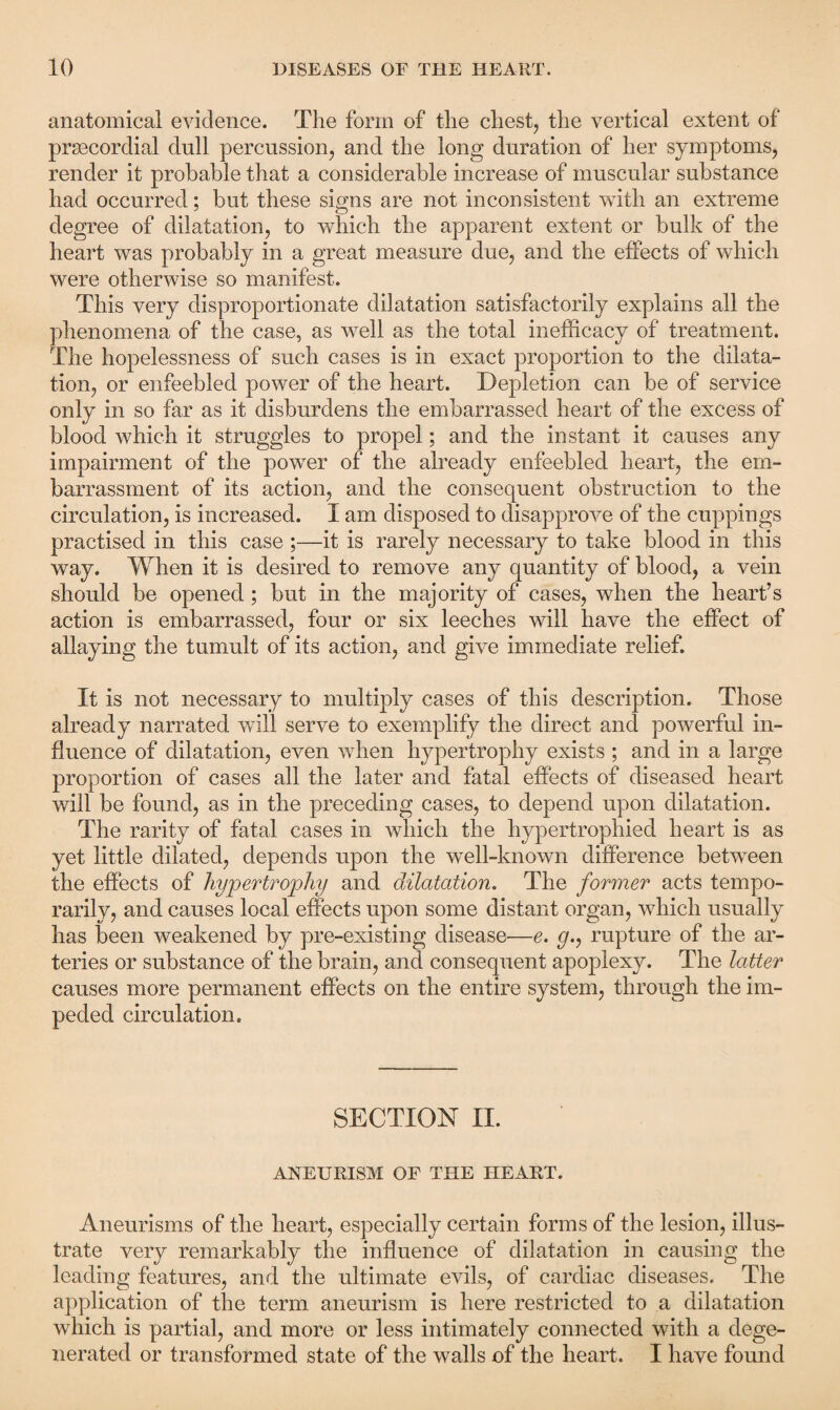 anatomical evidence. The form of the chest, the vertical extent of prgecordial dull percussion, and the long duration of her symptoms, render it probable that a considerable increase of muscular substance had occurred; but these signs are not inconsistent with an extreme degree of dilatation, to which the apparent extent or bulk of the heart was probably in a great measure due, and the effects of which were otherwise so manifest. This very disproportionate dilatation satisfactorily explains all the phenomena of the case, as well as the total inefficacy of treatment. The hopelessness of such cases is in exact proportion to the dilata¬ tion, or enfeebled power of the heart. Depletion can be of service only in so far as it disburdens the embarrassed heart of the excess of blood which it struggles to propel; and the instant it causes any impairment of the power of the already enfeebled heart, the em¬ barrassment of its action, and the consequent obstruction to the circulation, is increased. I am disposed to disapprove of the cuppings practised in this case ;—it is rarely necessary to take blood in this way. When it is desired to remove any quantity of blood, a vein should be opened; but in the majority of cases, when the heart’s action is embarrassed, four or six leeches will have the effect of allaying the tumult of its action, and give immediate relief. It is not necessary to multiply cases of this description. Those already narrated will serve to exemplify the direct and powerful in¬ fluence of dilatation, even when hypertrophy exists ; and in a large proportion of cases all the later and fatal effects of diseased heart will be found, as in the preceding cases, to depend upon dilatation. The rarity of fatal cases in which the hypertrophied heart is as yet little dilated, depends upon the well-known difference between the effects of hypertrophy and dilatation. The former acts tempo¬ rarily, and causes local effects upon some distant organ, which usually has been weakened by pre-existing disease—e. g., rupture of the ar¬ teries or substance of the brain, and consequent apoplexy. The latter causes more permanent effects on the entire system, through the im¬ peded circulation. SECTION II. ANEURISM OF THE HEART. Aneurisms of the heart, especially certain forms of the lesion, illus¬ trate very remarkably the influence of dilatation in causing the leading features, and the ultimate evils, of cardiac diseases. The application of the term, aneurism is here restricted to a dilatation which is partial, and more or less intimately connected with a dege¬ nerated or transformed state of the walls of the heart. I have found