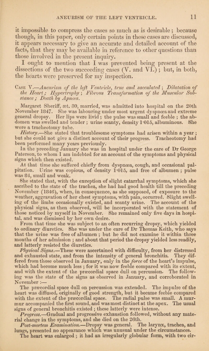 it impossible to compress the cases so much as is desirable; because though, in this paper, only certain points in these cases are discussed, it appears necessary to give an accurate and detailed account of the facts, that they may be available in reference to other questions than those involved in the present inquiry. I ought to mention that I was prevented being present at the dissections of the two succeeding cases (V. and VI.) ; but, in both, the hearts were preserved for my inspection. Case V.—Aneurism of the left Ventricle, true and sacculated; Dilatation of the Heart; Hypertrophy ; Fibrous Transformation of the Muscular iSub¬ stance ; Death by Apnoea. Margaret Sheriff, set. 30, married, was admitted into hospital on the 20th November 1847. She was labouring under most urgent dyspnoea and extreme general dropsy. Her lips were livid ; the pulse was small and feeble ; the ab¬ domen was swelled and tender ; urine scanty, density 1*015, albuminous. She wore a tracheotomy tube. History.—She stated that troublesome symptoms had arisen within a year ; but she could not give a distinct account of their progress. Tracheotomy had been performed many years previously. In the preceding January she was in hospital under the care of Dr George Paterson, to whom I am indebted for an account of the symptoms and physical signs which then existed. At that time she suffered chiefly from dyspnoea, cough, and occasional pal¬ pitation. Urine was copious, of density 1*015, and free of albumen ; pulse was 84, small and weak. She stated that, with the exception of slight catarrhal symptoms, which she ascribed to the state of the trachea, she had had good health till the preceding November (1846), when, in consequence, as she supposed, of exposure to the weather, aggravation of her chest symptoms, with pain, occurred. Slight swell¬ ing of the limbs occasionally existed, and scanty urine. The account of the physical signs, as then observed, will be incorporated with the statement of those noticed by myself in November. She remained only five days in hospi¬ tal, and was dismissed by her own desire. From that time she was subject to an often recurring dropsy, which yielded to ordinary diuretics. She was under the care of Dr Thomas Keith, who says that the urine was free of albumen ; but he did not examine it within three months of her admission ; and about that period the dropsy yielded less readily, and latterly resisted the diuretics. Physical Signs.—These were ascertained with difficulty, from her distressed and exhausted state, and from the intensity of general bronchitis. They dif¬ fered from those observed in January, only in the force of the heart’s impulse, which had become much less ; for it was now feeble compared with its extent, and with the extent of the prsecordial space dull on percussion. The follow¬ ing was the state of the signs as observed in January, and corroborated in November :— The prsecordial space dull on percussion was extended. The impulse of the heart was diffused, originally of good strength, but it became feeble compared with the extent of the praecordial space. The radial pulse was small. A mur¬ mur accompanied the first sound, and was most distinct at the apex. The usual signs of general bronchitis existed ; these latterly were intense. Progress.—Gradual and progressive exhaustion followed, without any mate¬ rial change in the symptoms, and she died on the 26th. Post-mortem Examination.—Dropsy was general. The larynx, trachea, and lungs, presented no appearance which was unusual under the circumstances. The heart was enlarged; it had an irregularly globular form, with two cir-