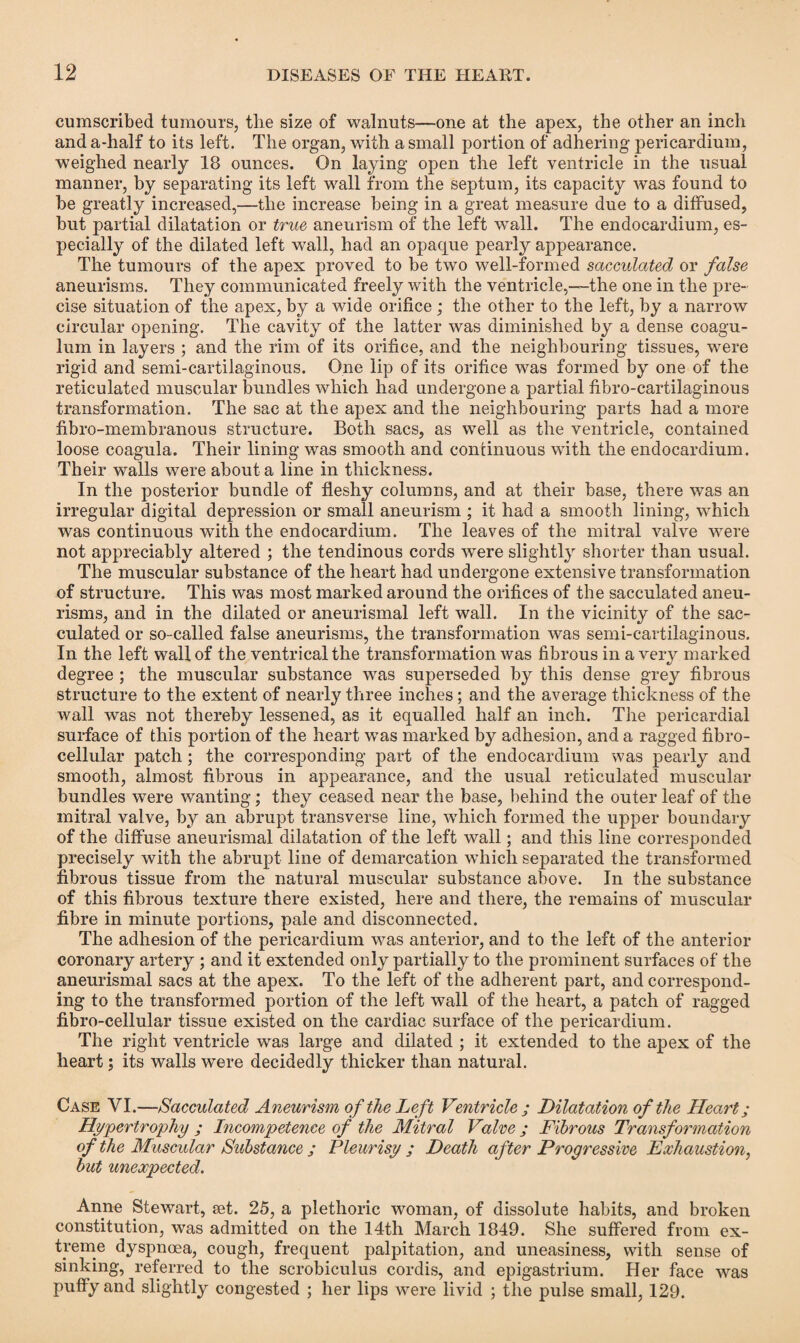 cumscribed tumours, tlie size of walnuts—one at the apex, the other an inch and a-half to its left. The organ, with a small portion of adhering pericardium, weighed nearly 18 ounces. On laying open the left ventricle in the usual manner, by separating its left wall from the septum, its capacity was found to be greatly increased,—the increase being in a great measure due to a diffused, but partial dilatation or true aneurism of the left wall. The endocardium, es¬ pecially of the dilated left wall, had an opaque pearly appearance. The tumours of the apex proved to be two well-formed sacculated or false aneurisms. They communicated freely with the ventricle,—the one in the pre¬ cise situation of the apex, by a wide orifice ; the other to the left, by a narrow circular opening. The cavity of the latter was diminished by a dense coagu- lum in layers ; and the rim of its orifice, and the neighbouring tissues, were rigid and semi-cartilaginous. One lip of its orifice was formed by one of the reticulated muscular bundles which had undergone a partial fibro-cartilaginous transformation. The sac at the apex and the neighbouring parts had a more fibro-membranous structure. Both sacs, as well as the ventricle, contained loose coagula. Their lining was smooth and continuous with the endocardium. Their walls were about a line in thickness. In the posterior bundle of fleshy columns, and at their base, there was an irregular digital depression or small aneurism ; it had a smooth lining, which was continuous with the endocardium. The leaves of the mitral valve were not appreciably altered ; the tendinous cords were slightly shorter than usual. The muscular substance of the heart had undergone extensive transformation of structure. This was most marked around the orifices of the sacculated aneu¬ risms, and in the dilated or aneurismal left wall. In the vicinity of the sac¬ culated or so-called false aneurisms, the transformation was semi-cartilaginous. In the left wall of the ventrical the transformation was fibrous in a very marked degree ; the muscular substance was superseded by this dense grey fibrous structure to the extent of nearly three inches; and the average thickness of the wall was not thereby lessened, as it equalled half an inch. The pericardial surface of this portion of the heart was marked by adhesion, and a ragged fibro- cellular patch; the corresponding part of the endocardium was pearly and smooth, almost fibrous in appearance, and the usual reticulated muscular bundles were wanting; they ceased near the base, behind the outer leaf of the mitral valve, by an abrupt transverse line, which formed the upper boundary of the diffuse aneurismal dilatation of the left wall; and this line corresponded precisely with the abrupt line of demarcation which separated the transformed fibrous tissue from the natural muscular substance above. In the substance of this fibrous texture there existed, here and there, the remains of muscular fibre in minute portions, pale and disconnected. The adhesion of the pericardium was anterior, and to the left of the anterior coronary artery ; and it extended only partially to the prominent surfaces of the aneurismal sacs at the apex. To the left of the adherent part, and correspond¬ ing to the transformed portion of the left wall of the heart, a patch of ragged fibro-cellular tissue existed on the cardiac surface of the pericardium. The right ventricle was large and dilated ; it extended to the apex of the heart; its walls were decidedly thicker than natural. Case VI.—Sacculated Aneurism of the Left Ventricle ; Dilatation of the Heart; Hypertrophy ; Incompetence of the Mitral Valve ; Fibrous Transformation of the Muscular Substance ; Pleurisy ; Death after Progressive Exhaustion, but unexpected. Anne Stewart, set. 25, a plethoric woman, of dissolute habits, and broken constitution, was admitted on the 14th March 1849. She suffered from ex¬ treme dyspnoea, cough, frequent palpitation, and uneasiness, with sense of sinking, referred to the scrobiculus cordis, and epigastrium. Her face was puffy and slightly congested ; her lips were livid ; the pulse small, 129.