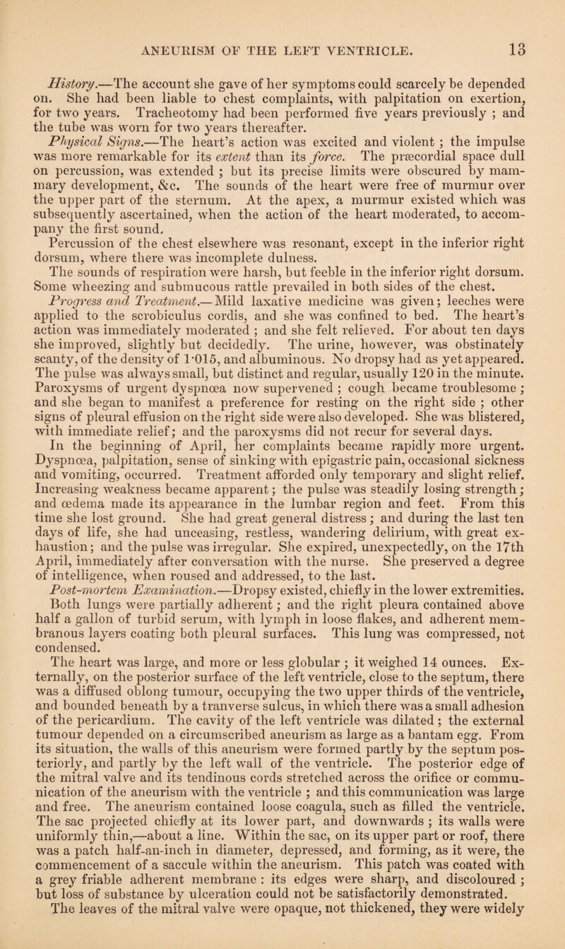 History.—The account she gave of her symptoms could scarcely be depended on. She had been liable to chest complaints, with palpitation on exertion, for two years. Tracheotomy had been performed five years previously ; and the tube was worn for two years thereafter. Physical Signs.—The heart’s action was excited and violent ; the impulse was more remarkable for its extent than its force. The prsecordial space dull on percussion, was extended ; but its precise limits were obscured by mam¬ mary development, &c. The sounds of the heart were free of murmur over the upper part of the sternum. At the apex, a murmur existed which was subsequently ascertained, when the action of the heart moderated, to accom¬ pany the first sound. Percussion of the chest elsewhere was resonant, except in the inferior right dorsum, where there was incomplete dulness. The sounds of respiration were harsh, but feeble in the inferior right dorsum. Some wheezing and submucous rattle prevailed in both sides of the chest. Progress and Treatment.— Mild laxative medicine was given; leeches were applied to the scrobiculus cordis, and she was confined to bed. The heart’s action was immediately moderated ; and she felt relieved. For about ten days she improved, slightly but decidedly. The urine, however, was obstinately scanty, of the density of l'Q15, and albuminous. No dropsy had as yet appeared. The pulse was always small, but distinct and regular, usually 120 in the minute. Paroxysms of urgent dyspnoea now supervened ; cough became troublesome; and she began to manifest a preference for resting on the right side ; other signs of pleural effusion on the right side were also developed. She was blistered, with immediate relief; and the paroxysms did not recur for several days. In the beginning of April, her complaints became rapidly more urgent. Dyspnoea, palpitation, sense of sinking with epigastric pain, occasional sickness and vomiting, occurred. Treatment afforded only temporary and slight relief. Increasing weakness became apparent; the pulse was steadily losing strength; and oedema made its appearance in the lumbar region and feet. From this time she lost ground. She had great general distress; and during the last ten days of life, she had unceasing, restless, wandering delirium, with great ex¬ haustion; and the pulse was irregular. She expired, unexpectedly, on the 17th April, immediately after conversation with the nurse. She preserved a degree of intelligence, when roused and addressed, to the last. Post-mortem Examination.—Dropsy existed, chiefly in the lower extremities. Both lungs were partially adherent; and the right pleura contained above half a gallon of turbid serum, with lymph in loose flakes, and adherent mem¬ branous layers coating both pleural surfaces. This lung was compressed, not condensed. The heart was large, and more or less globular ; it weighed 14 ounces. Ex¬ ternally, on the posterior surface of the left ventricle, close to the septum, there was a diffused oblong tumour, occupying the two upper thirds of the ventricle, and bounded beneath by a tranverse sulcus, in which there was a small adhesion of the pericardium. The cavity of the left ventricle was dilated ; the external tumour depended on a circumscribed aneurism as large as a bantam egg. From its situation, the walls of this aneurism were formed partly by the septum pos¬ teriorly, and partly by the left wall of the ventricle. The posterior edge of the mitral valve and its tendinous cords stretched across the orifice or commu¬ nication of the aneurism with the ventricle ; and this communication was large and free. The aneurism contained loose coagula, such as filled the ventricle. The sac projected chiefly at its lower part, and downwards ; its walls were uniformly thin,—-about a line. Within the sac, on its upper part or roof, there was a patch half-an-inch in diameter, depressed, and forming, as it were, the commencement of a saccule within the aneurism. This patch was coated with a grey friable adherent membrane : its edges were sharp, and discoloured ; but loss of substance by ulceration could not be satisfactorily demonstrated. The leaves of the mitral valve were opaque, not thickened, they were widely