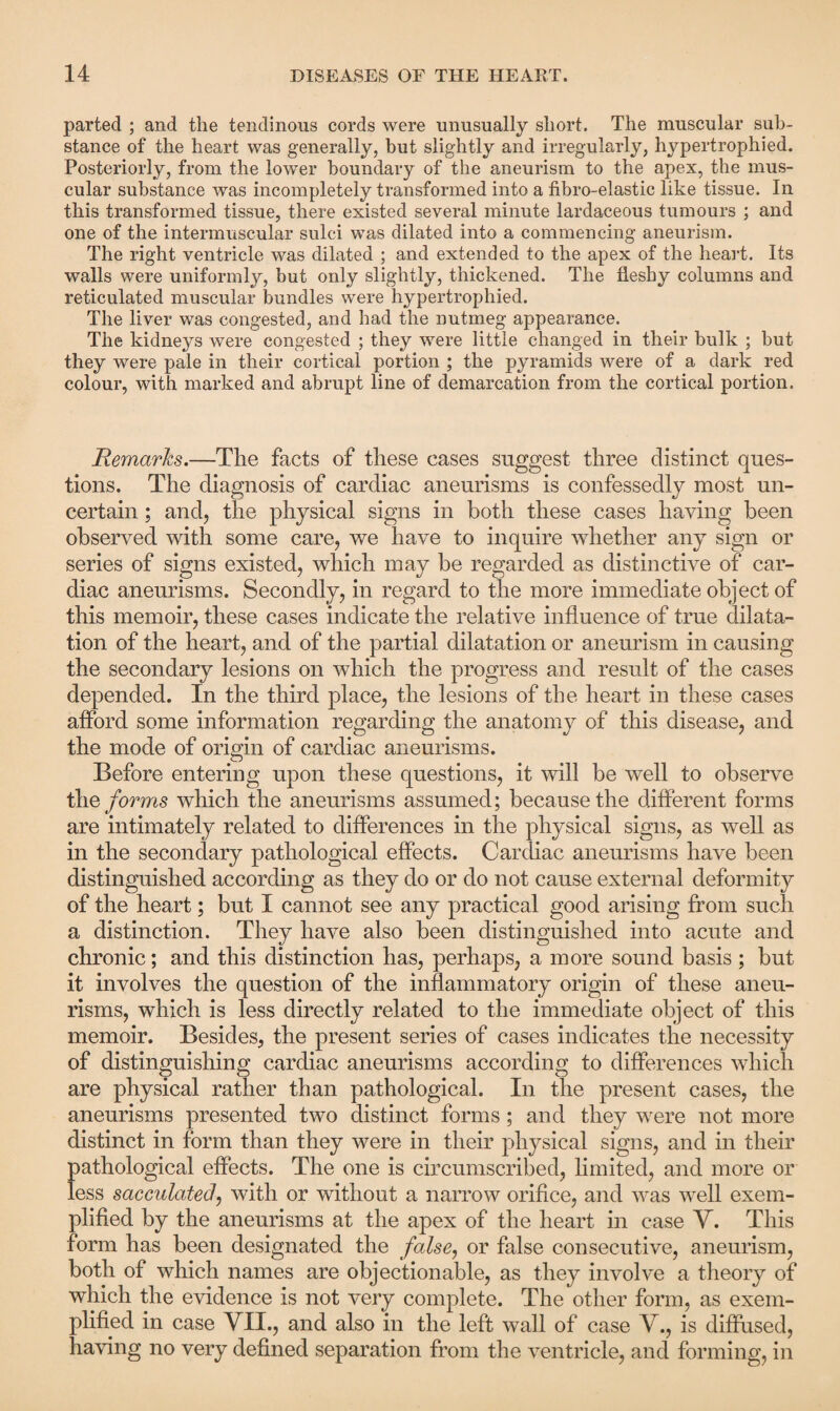parted ; and the tendinous cords were unusually short. The muscular sub¬ stance of the heart was generally, but slightly and irregularly, hypertrophied. Posteriorly, from the lower boundary of the aneurism to the apex, the mus¬ cular substance was incompletely transformed into a fibro-elastic like tissue. In this transformed tissue, there existed several minute lardaceous tumours ; and one of the intermuscular sulci was dilated into a commencing aneurism. The right ventricle was dilated ; and extended to the apex of the heart. Its walls were uniformly, but only slightly, thickened. The fleshy columns and reticulated muscular bundles were hypertrophied. The liver was congested, and had the nutmeg appearance. The kidneys were congested ; they were little changed in their bulk ; but they were pale in their cortical portion ; the pyramids were of a dark red colour, with marked and abrupt line of demarcation from the cortical portion. Remarks.—The facts of these cases suggest three distinct ques¬ tions. The diagnosis of cardiac aneurisms is confessedly most un¬ certain ; and, the physical signs in both these cases having been observed with some care, we have to inquire whether any sign or series of signs existed, which may be regarded as distinctive of car¬ diac aneurisms. Secondly, in regard to the more immediate object of this memoir, these cases indicate the relative influence of true dilata¬ tion of the heart, and of the partial dilatation or aneurism in causing the secondary lesions on which the progress and result of the cases depended. In the third place, the lesions of the heart in these cases afford some information regarding the anatomy of this disease, and the mode of origin of cardiac aneurisms. Before entering upon these questions, it will be well to observe the forms which the aneurisms assumed; because the different forms are intimately related to differences in the physical signs, as well as in the secondary pathological effects. Cardiac aneurisms have been distinguished according as they do or do not cause external deformity of the heart; but I cannot see any practical good arising from such a distinction. They have also been distinguished into acute and chronic; and this distinction has, perhaps, a more sound basis ; but it involves the question of the inflammatory origin of these aneu¬ risms, which is less directly related to the immediate object of this memoir. Besides, the present series of cases indicates the necessity of distinguishing cardiac aneurisms according to differences which are physical rather than pathological. In the present cases, the aneurisms presented two distinct forms ; and they were not more distinct in form than they were in their physical signs, and in their pathological effects. The one is circumscribed, limited, and more or less sacculated', with or without a narrow orifice, and was well exem¬ plified by the aneurisms at the apex of the heart in case Y. This form has been designated the false, or false consecutive, aneurism, both of which names are objectionable, as they involve a theory of which the evidence is not very complete. The other form, as exem¬ plified in case VII., and also in the left wall of case V., is diffused, having no very defined separation from the ventricle, and forming, in