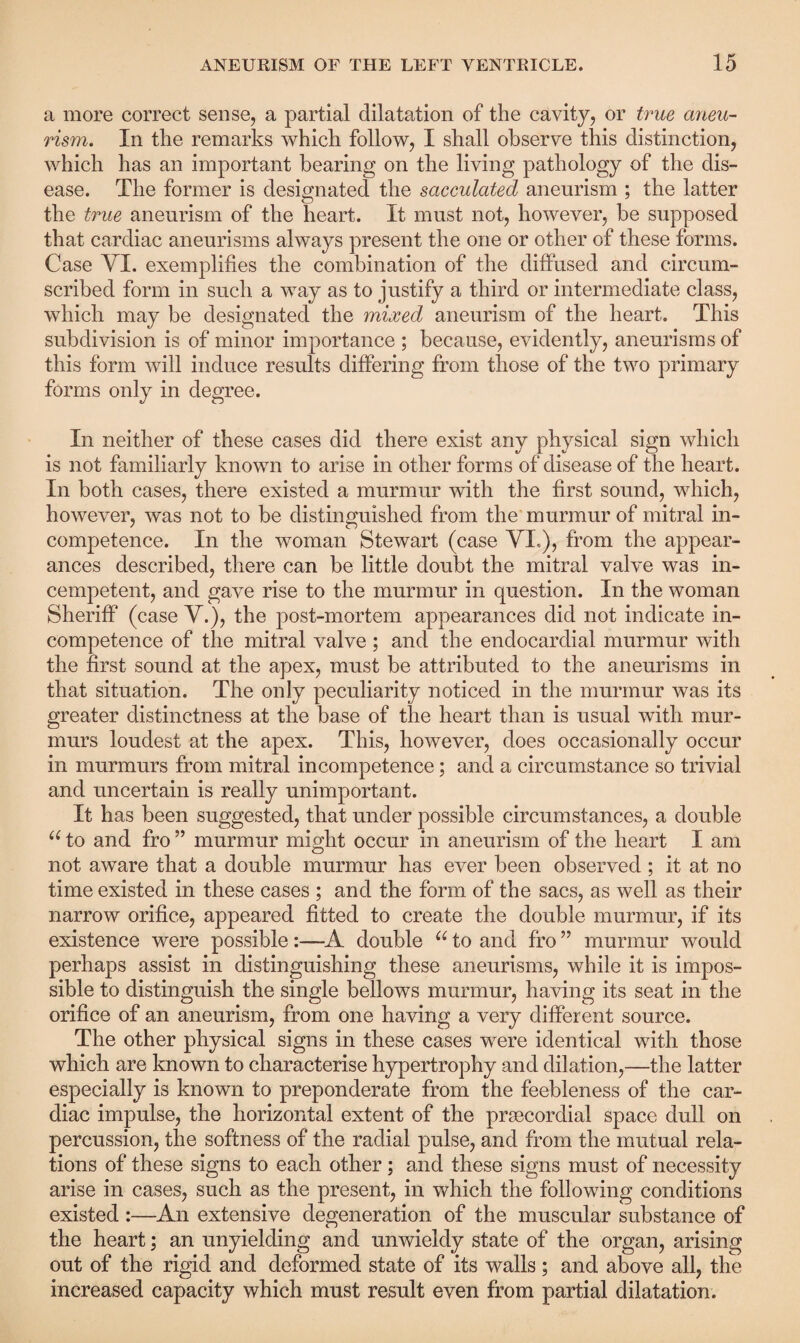 a more correct sense, a partial dilatation of the cavity, or true aneu¬ rism. In the remarks which follow, I shall observe this distinction, which has an important bearing on the living pathology of the dis¬ ease. The former is designated the sacculated aneurism ; the latter the true aneurism of the heart. It must not, however, be supposed that cardiac aneurisms always present the one or other of these forms. Case VI. exemplifies the combination of the diffused and circum¬ scribed form in such a way as to justify a third or intermediate class, which may be designated the mixed aneurism of the heart. This subdivision is of minor importance ; because, evidently, aneurisms of this form will induce results differing from those of the two primary forms only in degree. In neither of these cases did there exist any physical sign which is not familiarly known to arise in other forms of disease of the heart. In both cases, there existed a murmur with the first sound, which, however, was not to be distinguished from the murmur of mitral in¬ competence. In the woman Stewart (case VI,), from the appear¬ ances described, there can be little doubt the mitral valve was in- cempetent, and gave rise to the murmur in question. In the woman Sheriff (case V.), the post-mortem appearances did not indicate in¬ competence of the mitral valve ; and the endocardial murmur with the first sound at the apex, must be attributed to the aneurisms in that situation. The only peculiarity noticed in the murmur was its greater distinctness at the base of the heart than is usual with mur¬ murs loudest at the apex. This, however, does occasionally occur in murmurs from mitral incompetence; and a circumstance so trivial and uncertain is really unimportant. It has been suggested, that under possible circumstances, a double 66 to and fro ” murmur might occur in aneurism of the heart I am not aware that a double murmur has ever been observed ; it at no time existed in these cases ; and the form of the sacs, as well as their narrow orifice, appeared fitted to create the double murmur, if its existence were possible:—A double u to and fro ” murmur would perhaps assist in distinguishing these aneurisms, while it is impos¬ sible to distinguish the single bellows murmur, having its seat in the orifice of an aneurism, from one having a very different source. The other physical signs in these cases were identical with those which are known to characterise hypertrophy and dilation,—the latter especially is known to preponderate from the feebleness of the car¬ diac impulse, the horizontal extent of the prsecordial space dull on percussion, the softness of the radial pulse, and from the mutual rela¬ tions of these signs to each other; and these signs must of necessity arise in cases, such as the present, in which the following conditions existed :—An extensive degeneration of the muscular substance of the heart; an unyielding and unwieldy state of the organ, arising out of the rigid and deformed state of its walls ; and above all, the increased capacity which must result even from partial dilatation.