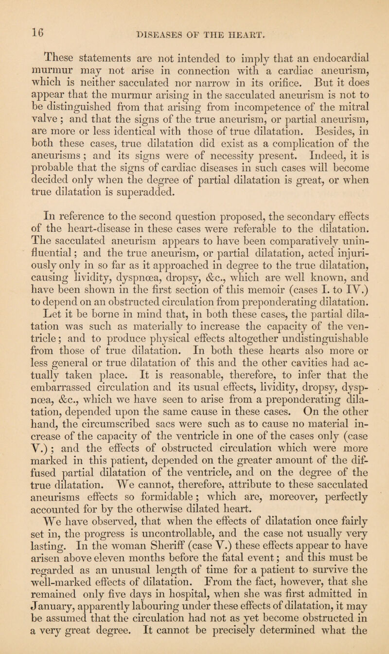 These statements are not intended to imply that an endocardial murmur may not arise in connection with a cardiac aneurism, which is neither sacculated nor narrow in its orifice. But it does appear that the murmur arising in the sacculated aneurism is not to be distinguished from that arising from incompetence of the mitral valve; and that the signs of the true aneurism, or partial aneurism, are more or less identical with those of true dilatation. Besides, in both these cases, true dilatation did exist as a complication of the aneurisms; and its signs were of necessity present. Indeed, it is probable that the signs of cardiac diseases in such cases will become decided only when the degree of partial dilatation is great, or when true dilatation is superadded. In reference to the second question proposed, the secondary effects of the heart-disease in these cases were referable to the dilatation. The sacculated aneurism appears to have been comparatively unin- fluential; and the true aneurism, or partial dilatation, acted injuri¬ ously only in so far as it approached in degree to the true dilatation, causing lividity, dyspnoea, dropsy, &c., which are well known, and have been shown in the first section of this memoir (cases I. to IV.) to depend on an obstructed circulation from preponderating dilatation. Let it be borne in mind that, in both these cases, the partial dila¬ tation was such as materially to increase the capacity of the ven¬ tricle ; and to produce physical effects altogether undistinguishable from those of true dilatation. In both these hearts also more or less general or true dilatation of this and the other cavities had ac- tually taken place. It is reasonable, therefore, to infer that the embarrassed circulation and its usual effects, lividity, dropsy, dysp¬ noea, &c., which we have seen to arise from a preponderating dila¬ tation, depended upon the same cause in these cases. On the other hand, the circumscribed sacs were such as to cause no material in¬ crease of the capacity of the ventricle in one of the cases only (case V.) ; and the effects of obstructed circulation which were more marked in this patient, depended on the greater amount of the dif¬ fused partial dilatation of the ventricle, and on the degree of the true dilatation. We cannot, therefore, attribute to these sacculated aneurisms effects so formidable; which are, moreover, perfectly accounted for by the otherwise dilated heart. We have observed, that when the effects of dilatation once fairly set in, the progress is uncontrollable, and the case not usually very lasting. In the woman Sheriff (case V.) these effects appear to have arisen above eleven months before the fatal event; and this must be regarded as an unusual length of time for a patient to survive the well-marked effects of dilatation. From the fact, however, that she remained only five days in hospital, when she was first admitted in January, apparently labouring under these effects of dilatation, it may be assumed that the circulation had not as vet become obstructed in «/ a very great degree. It cannot be precisely determined what the