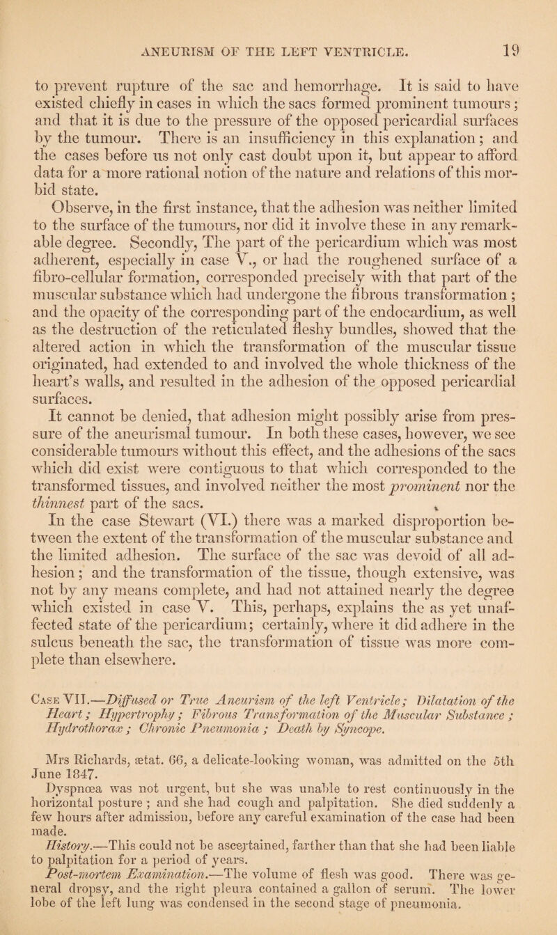 to prevent rupture of the sac and hemorrhage. It is said to have existed chiefly in cases in which the sacs formed prominent tumours; and that it is due to the pressure of the opposed pericardial surfaces by the tumour. There is an insufficiency in this explanation; and the cases before us not only cast doubt upon it, but appear to afford data for a more rational notion of the nature and relations of this mor¬ bid state. Observe, in the first instance, that the adhesion was neither limited to the surface of the tumours, nor did it involve these in any remark¬ able degree. Secondly, The part of the pericardium which was most adherent, especially in case V., or had the roughened surface of a fibro-cellular formation, corresponded precisely with that part of the muscular substance which had undergone the fibrous transformation ; and the opacity of the corresponding part of the endocardium, as well as the destruction of the reticulated fleshy bundles, showed that the altered action in which the transformation of the muscular tissue originated, had extended to and involved the whole thickness of the heart’s walls, and resulted in the adhesion of the opposed pericardial surfaces. It cannot be denied, that adhesion might possibly arise from pres¬ sure of the aneurismal tumour. In both these cases, however, we see considerable tumours without this effect, and the adhesions of the sacs which did exist were contiguous to that which corresponded to the transformed tissues, and involved neither the most prominent nor the thinnest part of the sacs. v In the case Stewart (VI.) there was a marked disproportion be¬ tween the extent of the transformation of the muscular substance and the limited adhesion. The surface of the sac was devoid of all ad¬ hesion ; and the transformation of the tissue, though extensive, was not by any means complete, and had not attained nearly the degree which existed in case V. This, perhaps, explains the as yet unaf¬ fected state of the pericardium; certainly, where it did adhere in the sulcus beneath the sac, the transformation of tissue was more com¬ plete than elsewhere. Case YII.—Diffused or True Aneurism of the left Ventricle; Dilatation of the Heart; Hypertrophy ; Fibrous Transformation of the Muscular Substance ; Hydrothorax ; Chronic Pneumonia ; Death by Syncope. Mrs Richards, setat. G6, a delicate-looking woman, was admitted on the 5th June 1847. Dyspnoea was not urgent, but she was unable to rest continuously in the horizontal posture; and she had cough and palpitation. She died suddenly a few hours after admission, before any careful examination of the case had been made. History.—This could not be ascertained, farther than that she had been liable to palpitation for a period of years. Post-mortem Examination.—The volume of flesh was good. There was ge¬ neral dropsy, and the right pleura contained a gallon of serum. The lower lobe of the left lung was condensed in the second stage of pneumonia.