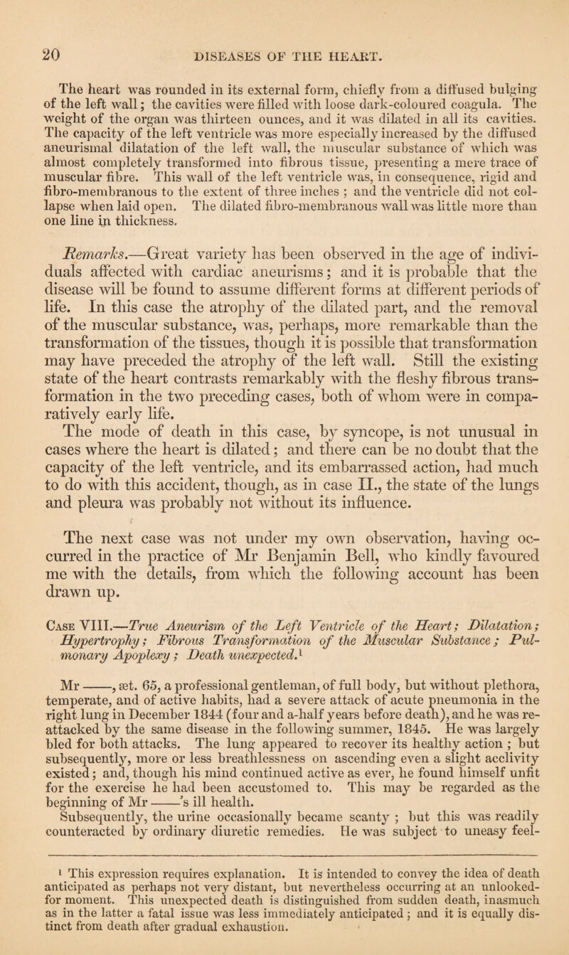 The heart was rounded in its external form, chiefly from a diffused bulging of the left wall; the cavities were filled with loose dark-coloured coagula. The weight of the organ was thirteen ounces, and it was dilated in all its cavities. The capacity of the left ventricle was more especially increased by the diffused aneurismal dilatation of the left wall, the muscular substance of which was almost completely transformed into fibrous tissue, presenting a mere trace of muscular fibre. This wall of the left ventricle was, in consequence, rigid and fibro-membranous to the extent of three inches ; and the ventricle did not col¬ lapse when laid open. The dilated fibro-membranous wall was little more than one line iji thickness. Remarks.—Great variety lias been observed in the age of indivi¬ duals affected with cardiac aneurisms; and it is probable that the disease will be found to assume different forms at different periods of life. In this case the atrophy of the dilated part, and the removal of the muscular substance, was, perhaps, more remarkable than the transformation of the tissues, though it is possible that transformation may have preceded the atrophy of the left wall. Still the existing state of the heart contrasts remarkably with the fleshy fibrous trans¬ formation in the two preceding cases, both of whom were in compa¬ ratively early life. The mode of death in this case, by syncope, is not unusual in cases where the heart is dilated; and there can be no doubt that the capacity of the left ventricle, and its embarrassed action, had much to do with this accident, though, as in case II., the state of the lungs and pleura was probably not without its influence. The next case was not under my own observation, having oc¬ curred in the practice of Mr Benjamin Bell, who kindly favoured me with the details, from which the following account has been drawn up. Case VIII.—-True Aneurism of the Left Ventricle of the Heart; Dilatation; Hypertrophy; Fibrous Transformation of the Muscular Substance; Pul¬ monary Apoplexy; Death unexpected.1 Mr-, set. 65, a professional gentleman, of full body, but without plethora, temperate, and of active habits, had a severe attack of acute pneumonia in the right lung in December 1844 (four and a-half years before death), and he was re¬ attacked by the same disease in the following summer, 1845. He was largely bled for both attacks. The lung appeared to recover its healthy action ; but subsequently, more or less breathlessness on ascending even a slight acclivity existed; and, though his mind continued active as ever, he found himself unfit for the exercise he had been accustomed to. This may be regarded as the beginning of Mr-’s ill health. Subsequently, the urine occasionally became scanty ; but this was readily counteracted by ordinary diuretic remedies. He was subject to uneasy feel- 1 This expression requires explanation. It is intended to convey the idea of death anticipated as perhaps not very distant, but nevertheless occurring at an unlooked- for moment. This unexpected death is distinguished from sudden death, inasmuch as in the latter a fatal issue was less immediately anticipated; and it is equally dis¬ tinct from death after gradual exhaustion.