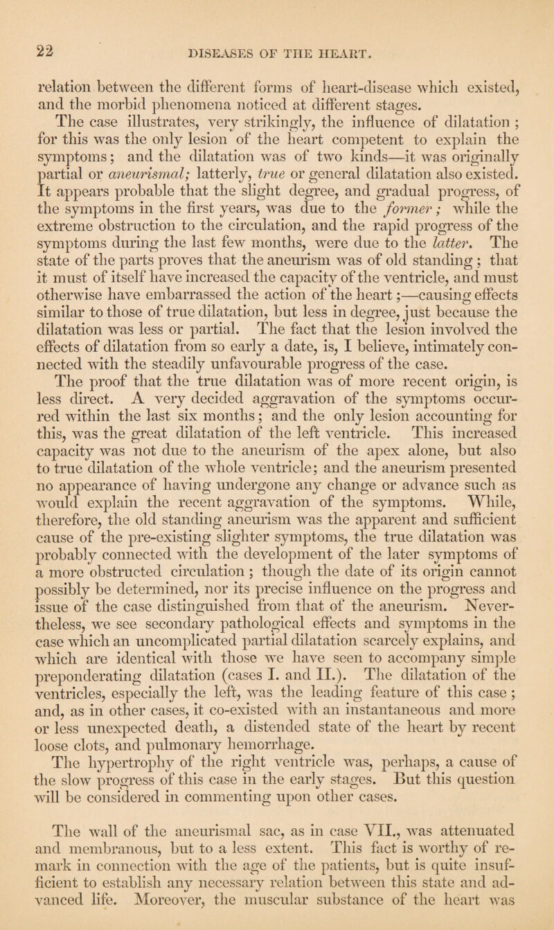 relation between the different forms of heart-disease which existed, and the morbid phenomena noticed at different stages. The case illustrates, very strikingly, the influence of dilatation ; for this was the only lesion of the heart competent to explain the symptoms; and the dilatation was of two kinds—it was originally partial or aneurismal; latterly, true or general dilatation also existed. It appears probable that the slight degree, and gradual progress, of the symptoms in the first years, was due to the former; while the extreme obstruction to the circulation, and the rapid progress of the symptoms during the last few months, were due to the latter. The state of the parts proves that the aneurism was of old standing ; that it must of itself have increased the capacity of the ventricle, and must otherwise have embarrassed the action of the heart;—causing effects similar to those of true dilatation, but less in degree, just because the dilatation was less or partial. The fact that the lesion involved the effects of dilatation from so early a date, is, I believe, intimately con¬ nected with the steadily unfavourable progress of the case. The proof that the true dilatation was of more recent origin, is less direct. A very decided aggravation of the symptoms occur¬ red within the last six months; and the only lesion accounting for this, was the great dilatation of the left ventricle. This increased capacity was not due to the aneurism of the apex alone, but also to true dilatation of the whole ventricle; and the aneurism presented no appearance of having undergone any change or advance such as would explain the recent aggravation of the symptoms. While, therefore, the old standing aneurism was the apparent and sufficient cause of the pre-existing slighter symptoms, the true dilatation was probably connected with the development of the later symptoms of a more obstructed circulation; though the date of its origin cannot possibly be determined, nor its precise influence on the progress and issue of the case distinguished from that of the aneurism. Never¬ theless, we see secondary pathological effects and symptoms in the case which an uncomplicated partial dilatation scarcely explains, and which are identical with those we have seen to accompany simple preponderating dilatation (cases I. and II.). The dilatation of the ventricles, especially the left, was the leading feature of this case ; and, as in other cases, it co-existed with an instantaneous and more or less unexpected death, a distended state of the heart by recent loose clots, and pulmonary hemorrhage. The hypertrophy of the right ventricle was, perhaps, a cause of the slow progress of this case in the early stages. But this question will be considered in commenting upon other cases. The wall of the aneurismal sac, as in case VII., was attenuated and membranous, but to a less extent. This fact is worthy of re¬ mark in connection with the age of the patients, but is quite insuf¬ ficient to establish any necessary relation between this state and ad¬ vanced life. Moreover, the muscular substance of the heart was