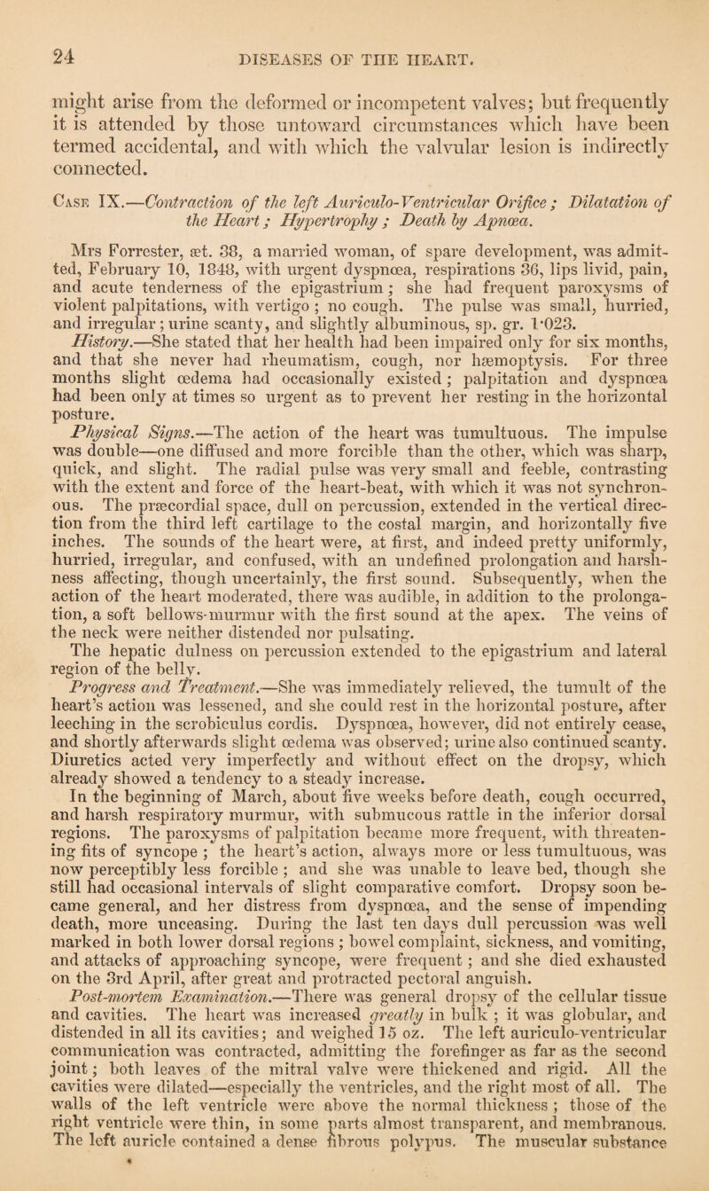 might arise from the deformed or incompetent valves; but frequently it is attended by those untoward circumstances which have been termed accidental, and with which the valvular lesion is indirectly connected. Case IX.—Contraction of the left Auriculo-Ventricular Orifice ; Dilatation of the Heart; Hypertrophy ; Death by Apnoea. Mrs Forrester, aet. 38, a married woman, of spare development, was admit¬ ted, February 10, 1848, with urgent dyspnoea, respirations 36, lips livid, pain, and acute tenderness of the epigastrium; she had frequent paroxysms of violent palpitations, with vertigo ; no cough. The pulse was small, hurried, and irregular; urine scanty, and slightly albuminous, sp. gr. 1*023. History.—She stated that her health had been impaired only for six months, and that she never had rheumatism, cough, nor haemoptysis. For three months slight oedema had occasionally existed; palpitation and dyspnoea had been only at times so urgent as to prevent her resting* in the horizontal posture. Physical Signs.—The action of the heart was tumultuous. The impulse was double—one diffused and more forcible than the other, which was sharp, quick, and slight. The radial pulse was very small and feeble, contrasting with the extent and force of the heart-beat, with which it was not synchron¬ ous. The preecordial space, dull on percussion, extended in the vertical direc¬ tion from the third left cartilage to the costal margin, and horizontally five inches. The sounds of the heart were, at first, and indeed pretty uniformly, hurried, irregular, and confused, with an undefined prolongation and harsh¬ ness affecting, though uncertainly, the first sound. Subsequently, when the action of the heart moderated, there was audible, in addition to the prolonga¬ tion, a soft bellows-murmur with the first sound at the apex. The veins of the neck were neither distended nor pulsating. The hepatic dulness on percussion extended to the epigastrium and lateral region of the belly. Progress and Treatment—She was immediately relieved, the tumult of the heart’s action was lessened, and she could rest in the horizontal posture, after leeching in the scrobiculus cordis. Dyspnoea, however, did not entirely cease, and shortly afterwards slight oedema was observed; urine also continued scanty. Diuretics acted very imperfectly and without effect on the dropsy, which already showed a tendency to a steady increase. In the beginning of March, about five -weeks before death, cough occurred, and harsh respiratory murmur, with submucous rattle in the inferior dorsal regions. The paroxysms of palpitation became more frequent, with threaten¬ ing fits of syncope ; the heart’s action, always more or less tumultuous, was now perceptibly less forcible ; and she was unable to leave bed, though she still had occasional intervals of slight comparative comfort. Dropsy soon be¬ came general, and her distress from dyspnoea, and the sense of impending death, more unceasing. During the last ten days dull percussion was well marked in both lower dorsal regions ; bowel complaint, sickness, and vomiting, and attacks of approaching syncope, were frequent; and she died exhausted on the 3rd April, after great and protracted pectoral anguish. Post-mortem Examination.—There was general dropsy of the cellular tissue and cavities. The heart was increased greatly in bulk ; it was globular, and distended in all its cavities; and weighed 15 oz. The left auriculo-ventricular communication was contracted, admitting the forefinger as far as the second joint; both leaves of the mitral valve were thickened and rigid. All the cavities were dilated—especially the ventricles, and the right most of all. The walls of the left ventricle were above the normal thickness ; those of the right ventricle were thin, in some parts almost transparent, and membranous. The left auricle contained a dense fibrous polypus. The muscular substance